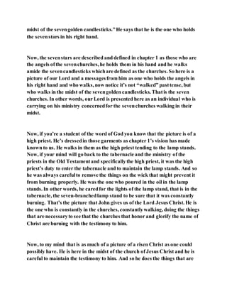 midst of the sevengolden candlesticks.”He says that he is the one who holds
the sevenstars in his right hand.
Now, the sevenstars are described and defined in chapter 1 as those who are
the angels ofthe sevenchurches, he holds them in his hand and he walks
amide the sevencandlesticks whichare defined as the churches. So here is a
picture of our Lord and a messagesfrom him as one who holds the angels in
his right hand and who walks, now notice it’s not “walked” pasttense, but
who walks in the midst of the sevengolden candlesticks. Thatis the seven
churches. In other words, our Lord is presented here as an individual who is
carrying on his ministry concernedfor the sevenchurches walking in their
midst.
Now, if you’re a student of the word of God you know that the picture is of a
high priest. He’s dressedin those garments as chapter 1’s vision has made
known to us. He walks in them as the high priest tending to the lamp stands.
Now, if your mind will go back to the tabernacle and the ministry of the
priests in the Old Testamentand specificallythe high priest, it was the high
priest’s duty to enter the tabernacle and to maintain the lamp stands. And so
he was always carefulto remove the things on the wick that might prevent it
from burning properly. He was the one who poured in the oil in the lamp
stands. In other words, he caredfor the lights of the lamp stand, that is in the
tabernacle, the seven-branchedlamp stand to be sure that it was constantly
burning. That’s the picture that John gives us of the Lord Jesus Christ. He is
the one who is constantly in the churches, constantlywalking, doing the things
that are necessaryto see that the churches that honor and glorify the name of
Christ are burning with the testimony to him.
Now, to my mind that is as much of a picture of a risen Christ as one could
possibly have. He is here in the midst of the church of Jesus Christ and he is
careful to maintain the testimony to him. And so he does the things that are
 