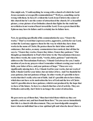 One might ask, “Couldanything be wrong with a church of which the Lord
Jesus canmake sevenspecific commendations?” Wellyes, something can be
wrong with them. In fact, it’s evident the Lord Jesus Christ is the center of
this church but he’s not the center of attractionof the church. It’s a beautiful
picture, a true picture of an Orthodox church that fights for the truth but
nevertheless is not warm of heart towardthe Lord. Even a greatchurch like
Ephesus may have its failure and it certainly has its failure here.
Now, in speaking specificallyofhis commendation he says, “I know thy
works.” That’s a word that expresses active, aggressive, activityfor our Lord,
so that the Lord may approve them for the way in which they have done
works in the name of Christ. He praises them for their labor and their
endurance. But notice, as many commentators have noticed, that all that he
says is, “I know they works, I know they labor, I know they patience.” Our
thoughts go immediately to Paul’s first letter to the Thessalonianswhenuses
these three words, the same words, “works, labor, patience” and when he
addresses the Thessalonians Paulsays, “I thank God always for you. I make
mention of you in my prayers when I remember without ceasing your work of
faith, your labor of love, and your patience of hope.” Those are very
significantly missing here. It is, I thank God for your works, but not work of
faith. I thank God for your labor, but not labor of love. And I’m thankful for
your patience, but not patience of hope. In other words, it’s possible to have
works that don’t really arise out of faith. And it’s possible also to have labor,
which does not have as its motivation the love of God and the love of Christ.
And it’s possible also to have patience, which is not produced by the hope that
we have of the future. So here is a church that has a lot of activity. They are
Orthodox outwardly, but Christ is no longer the centerof attraction.
He goes on to say of them that, “thou hast tried them which say they are
apostles, andare not, and hast found them liars.” So you cansee immediately
that this is a church with discernment. They are knowledgeable enoughto
know when an individual has a true spiritual gift and when he doesn’t have a
 