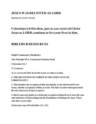 JESUS WAS RECEIVED AS LORD
EDITED BY GLENN PEASE
Colossians2:6 6So then, just as you received Christ
Jesus as LORD, continue to liveyour lives in him,
BIBLEHUB RESOURCES
Pulpit Commentary Homiletics
The Principle Of A ConsistentChristian Walk
Colossians 2:6, 7
T. Croskery.
As ye receivedChrist Jesus the Lord, so walk ye in him.
I. THE RECEPTION OF CHRIST IS THE SUBSTANCE OF
CHRISTIANITY.
1. This includes the reception of him doctrinally, as the historicalPerson
Jesus, and the acceptanceof him as Lord. The false teachers misrepresented
his true characterin these respects.
2. But it expressly points to a believing receptionof himself as at once the sum
and substance of all teaching and the foundation of all hope for man. Those
who thus receive him
(1) become sons of God (John 1:11, 12);
 