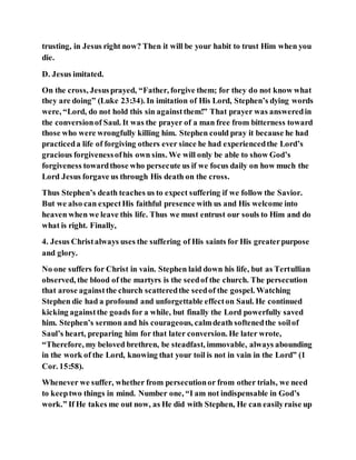 trusting, in Jesus right now? Then it will be your habit to trust Him when you
die.
D. Jesus imitated.
On the cross, Jesusprayed, “Father, forgive them; for they do not know what
they are doing” (Luke 23:34). In imitation of His Lord, Stephen’s dying words
were, “Lord, do not hold this sin againstthem!” That prayer was answeredin
the conversionof Saul. It was the prayer of a man free from bitterness toward
those who were wrongfully killing him. Stephen could pray it because he had
practiceda life of forgiving others ever since he had experiencedthe Lord’s
gracious forgivenessofhis own sins. We will only be able to show God’s
forgiveness towardthose who persecute us if we focus daily on how much the
Lord Jesus forgave us through His death on the cross.
Thus Stephen’s death teaches us to expect suffering if we follow the Savior.
But we also can expectHis faithful presence with us and His welcome into
heaven when we leave this life. Thus we must entrust our souls to Him and do
what is right. Finally,
4. Jesus Christalways uses the suffering of His saints for His greaterpurpose
and glory.
No one suffers for Christ in vain. Stephen laid down his life, but as Tertullian
observed, the blood of the martyrs is the seedof the church. The persecution
that arose againstthe church scatteredthe seedof the gospel. Watching
Stephen die had a profound and unforgettable effecton Saul. He continued
kicking againstthe goads for a while, but finally the Lord powerfully saved
him. Stephen’s sermon and his courageous, calmdeath softenedthe soilof
Saul’s heart, preparing him for that later conversion. He later wrote,
“Therefore, my beloved brethren, be steadfast, immovable, always abounding
in the work of the Lord, knowing that your toil is not in vain in the Lord” (1
Cor. 15:58).
Whenever we suffer, whether from persecutionor from other trials, we need
to keeptwo things in mind. Number one, “I am not indispensable in God’s
work.” If He takes me out now, as He did with Stephen, He can easilyraise up
 
