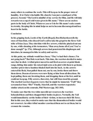 many others to continue the work. This will keepus in the proper state of
humility. It is Christ who builds His church; I am just a small part of the
process. Second, “The Lord is mindful of my service for Him, and He will duly
reward even a cup of cold watergiven in His name.” There are no useless
parts in the body of Christ. Whatever you or I do for His name’s sake counts
in eternity. Keeping this in mind helps us not to become discouragedand lose
heart in the battle.
Conclusion
In his gripping book, Lords of the Earth [Regal], Don Richardsontells the
story of Stan Dale, who obeyed God’s call to take the gospelto the fierce Yali
tribe of Irian Jaya. They shot him with five arrows, whichhe plucked out one
by one, while shouting at his tormentors, “Run awayhome all of you! You’ve
done enough!” (p. 276). Although arrows had penetrated his diaphragm and
intestines, he managed to hike to safetyand survive.
At this point, my attitude would have been, “They’ve had their chance. I’m
not going back!” But Dale went back. This time, the warriors decided to make
sure that he died. A tribal priest moved in and fired an arrow at point blank
range, hitting him under his raised right arm as he pled with them to go home.
Another priest shot a bamboo-bladed shaft into his back. As the arrows
entered his flesh, Stan pulled them out, one by one, broke them and threw
them down. Dozens of arrows were now flying at him from all directions. He
kept pulling them out, breaking them, and dropping them at his feet, until he
could not keepup. Fifty arrows, then sixty, but still Stan stood his ground.
The startled warriors beganto worry that he might be immortal. “Fall!” they
screamedat Stan. “Die!” Finally, Stan fell, and the warriors repeateda
similar attack on his comrade, Phil Masters (pp. 302-305).
To make sure that the two white men did not resurrect, the warriors
beheadedthem and then chopped their bodies in pieces. Normally, the Yali
would immediately eatthe bodies of their victims, to increase their life force.
But in this case, theywaited to make sure that the dismembered bodies would
not resurrect. An older tribal member convincedthem not to eat them, but to
cremate the remains.
 