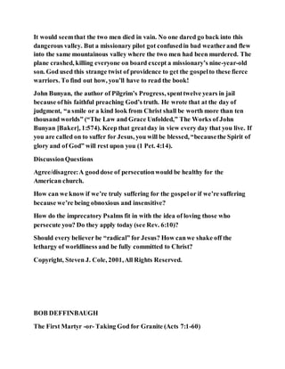 It would seemthat the two men died in vain. No one dared go back into this
dangerous valley. But a missionary pilot got confusedin bad weatherand flew
into the same mountainous valley where the two men had been murdered. The
plane crashed, killing everyone on board except a missionary’s nine-year-old
son. God used this strange twist of providence to get the gospelto these fierce
warriors. To find out how, you’ll have to read the book!
John Bunyan, the author of Pilgrim’s Progress, spenttwelve years in jail
because ofhis faithful preaching God’s truth. He wrote that at the day of
judgment, “a smile or a kind look from Christ shall be worth more than ten
thousand worlds” (“The Law and Grace Unfolded,” The Works of John
Bunyan [Baker], 1:574). Keep that greatday in view every day that you live. If
you are called on to suffer for Jesus, you will be blessed, “becausethe Spirit of
glory and of God” will rest upon you (1 Pet. 4:14).
DiscussionQuestions
Agree/disagree:A gooddose of persecutionwould be healthy for the
American church.
How can we know if we’re truly suffering for the gospelor if we’re suffering
because we’re being obnoxious and insensitive?
How do the imprecatory Psalms fit in with the idea of loving those who
persecute you? Do they apply today (see Rev. 6:10)?
Should every believer be “radical” for Jesus? How canwe shake off the
lethargy of worldliness and be fully committed to Christ?
Copyright, Steven J. Cole, 2001,All Rights Reserved.
BOB DEFFINBAUGH
The First Martyr -or- Taking God for Granite (Acts 7:1-60)
 