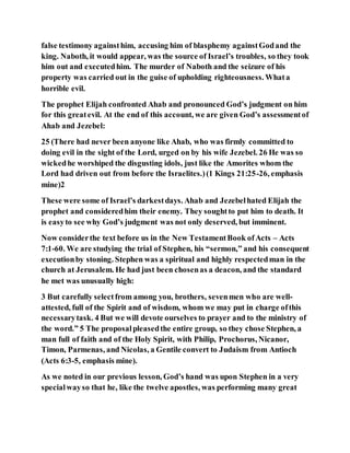 false testimony againsthim, accusing him of blasphemy againstGodand the
king. Naboth, it would appear, was the source of Israel’s troubles, so they took
him out and executedhim. The murder of Naboth and the seizure of his
property was carried out in the guise of upholding righteousness. Whata
horrible evil.
The prophet Elijah confronted Ahab and pronounced God’s judgment on him
for this greatevil. At the end of this account, we are given God’s assessmentof
Ahab and Jezebel:
25 (There had never been anyone like Ahab, who was firmly committed to
doing evil in the sight of the Lord, urged on by his wife Jezebel. 26 He was so
wickedhe worshiped the disgusting idols, just like the Amorites whom the
Lord had driven out from before the Israelites.)(1 Kings 21:25-26, emphasis
mine)2
These were some of Israel’s darkestdays. Ahab and Jezebelhated Elijah the
prophet and consideredhim their enemy. They soughtto put him to death. It
is easyto see why God’s judgment was not only deserved, but imminent.
Now considerthe text before us in the New TestamentBook ofActs – Acts
7:1-60. We are studying the trial of Stephen, his “sermon,” and his consequent
executionby stoning. Stephen was a spiritual and highly respectedman in the
church at Jerusalem. He had just been chosenas a deacon, and the standard
he met was unusually high:
3 But carefully selectfrom among you, brothers, sevenmen who are well-
attested, full of the Spirit and of wisdom, whom we may put in charge ofthis
necessarytask. 4 But we will devote ourselves to prayer and to the ministry of
the word.” 5 The proposalpleasedthe entire group, so they chose Stephen, a
man full of faith and of the Holy Spirit, with Philip, Prochorus, Nicanor,
Timon, Parmenas, and Nicolas, a Gentile convert to Judaism from Antioch
(Acts 6:3-5, emphasis mine).
As we noted in our previous lesson, God’s hand was upon Stephen in a very
specialwayso that he, like the twelve apostles, was performing many great
 