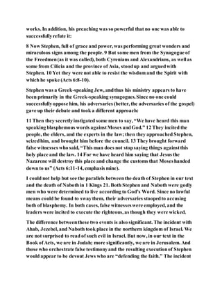 works. In addition, his preaching was so powerful that no one was able to
successfullyrefute it:
8 Now Stephen, full of grace and power, was performing great wonders and
miraculous signs among the people. 9 But some men from the Synagogue of
the Freedmen(as it was called), both Cyrenians and Alexandrians, as wellas
some from Cilicia and the province of Asia, stoodup and arguedwith
Stephen. 10 Yet they were not able to resist the wisdom and the Spirit with
which he spoke (Acts 6:8-10).
Stephen was a Greek-speaking Jew, andthus his ministry appears to have
been primarily in the Greek-speaking synagogues.Since no one could
successfullyoppose him, his adversaries (better, the adversaries of the gospel)
gave up their debate and took a different approach:
11 Then they secretlyinstigated some men to say, “We have heard this man
speaking blasphemous words againstMoses andGod.” 12 They incited the
people, the elders, and the experts in the law; then they approached Stephen,
seizedhim, and brought him before the council. 13 They brought forward
false witnesses who said, “This man does not stopsaying things againstthis
holy place and the law. 14 For we have heard him saying that Jesus the
Nazarene will destroy this place and change the customs that Moseshanded
down to us” (Acts 6:11-14, emphasis mine).
I could not help but see the parallels betweenthe death of Stephen in our text
and the death of Naboth in 1 Kings 21. Both Stephen and Naboth were godly
men who were determined to live according to God’s Word. Since no lawful
means could be found to swaythem, their adversaries stoopedto accusing
both of blasphemy. In both cases, false witnesseswere employed, and the
leaders were incited to execute the righteous, as though they were wicked.
The difference betweenthese two events is also significant. The incident with
Ahab, Jezebel, and Naboth took place in the northern kingdom of Israel. We
are not surprised to read of such evil in Israel. But now, in our text in the
Book ofActs, we are in Judah; more significantly, we are in Jerusalem. And
those who orchestrate false testimonyand the resulting executionof Stephen
would appear to be devout Jews who are “defending the faith.” The incident
 