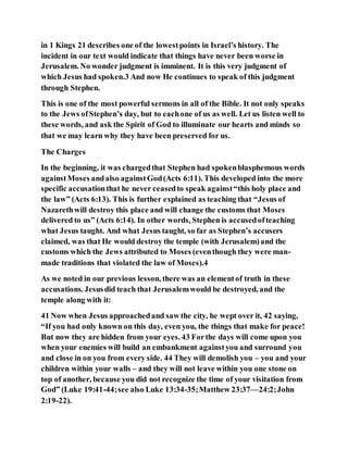 in 1 Kings 21 describes one of the lowestpoints in Israel’s history. The
incident in our text would indicate that things have never been worse in
Jerusalem. No wonder judgment is imminent. It is this very judgment of
which Jesus had spoken.3 And now He continues to speak of this judgment
through Stephen.
This is one of the most powerful sermons in all of the Bible. It not only speaks
to the Jews ofStephen’s day, but to eachone of us as well. Let us listen well to
these words, and ask the Spirit of God to illuminate our hearts and minds so
that we may learn why they have been preserved for us.
The Charges
In the beginning, it was chargedthat Stephen had spokenblasphemous words
againstMoses andalso againstGod(Acts 6:11). This developed into the more
specific accusationthat he never ceasedto speak against“this holy place and
the law” (Acts 6:13). This is further explained as teaching that “Jesus of
Nazarethwill destroy this place and will change the customs that Moses
delivered to us” (Acts 6:14). In other words, Stephen is accusedofteaching
what Jesus taught. And what Jesus taught, so far as Stephen’s accusers
claimed, was that He would destroy the temple (with Jerusalem)and the
customs which the Jews attributed to Moses (eventhough they were man-
made traditions that violated the law of Moses).4
As we noted in our previous lesson, there was an elementof truth in these
accusations. Jesusdid teach that Jerusalemwould be destroyed, and the
temple along with it:
41 Now when Jesus approachedand saw the city, he wept over it, 42 saying,
“If you had only known on this day, even you, the things that make for peace!
But now they are hidden from your eyes. 43 Forthe days will come upon you
when your enemies will build an embankment againstyou and surround you
and close in on you from every side. 44 They will demolish you – you and your
children within your walls – and they will not leave within you one stone on
top of another, because you did not recognize the time of your visitation from
God” (Luke 19:41-44;see also Luke 13:34-35;Matthew 23:37—24:2;John
2:19-22).
 