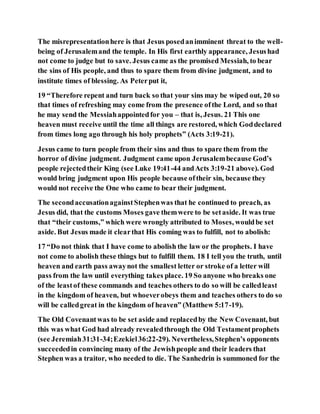 The misrepresentationhere is that Jesus posedanimminent threat to the well-
being of Jerusalemand the temple. In His first earthly appearance, Jesushad
not come to judge but to save. Jesus came as the promised Messiah, to bear
the sins of His people, and thus to spare them from divine judgment, and to
institute times of blessing. As Peterput it,
19 “Therefore repent and turn back so that your sins may be wiped out, 20 so
that times of refreshing may come from the presence ofthe Lord, and so that
he may send the Messiahappointedfor you – that is, Jesus. 21 This one
heaven must receive until the time all things are restored, which Goddeclared
from times long ago through his holy prophets” (Acts 3:19-21).
Jesus came to turn people from their sins and thus to spare them from the
horror of divine judgment. Judgment came upon Jerusalembecause God’s
people rejectedtheir King (see Luke 19:41-44 andActs 3:19-21 above). God
would bring judgment upon His people because oftheir sin, because they
would not receive the One who came to bear their judgment.
The secondaccusationagainstStephenwas that he continued to preach, as
Jesus did, that the customs Moses gave themwere to be setaside. It was true
that “their customs,” which were wrongly attributed to Moses, wouldbe set
aside. But Jesus made it clearthat His coming was to fulfill, not to abolish:
17 “Do not think that I have come to abolish the law or the prophets. I have
not come to abolish these things but to fulfill them. 18 I tell you the truth, until
heaven and earth pass awaynot the smallest letter or stroke of a letter will
pass from the law until everything takes place. 19 So anyone who breaks one
of the leastof these commands and teaches others to do so will be calledleast
in the kingdom of heaven, but whoeverobeys them and teaches others to do so
will be calledgreat in the kingdom of heaven” (Matthew 5:17-19).
The Old Covenantwas to be set aside and replacedby the New Covenant, but
this was what God had already revealedthrough the Old Testamentprophets
(see Jeremiah31:31-34;Ezekiel36:22-29). Nevertheless,Stephen’s opponents
succeededin convincing many of the Jewishpeople and their leaders that
Stephen was a traitor, who needed to die. The Sanhedrin is summoned for the
 