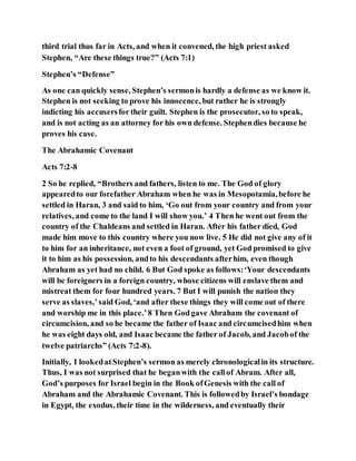 third trial thus far in Acts, and when it convened, the high priest asked
Stephen, “Are these things true?” (Acts 7:1)
Stephen’s “Defense”
As one can quickly sense, Stephen’s sermonis hardly a defense as we know it.
Stephen is not seeking to prove his innocence, but rather he is strongly
indicting his accusersfor their guilt. Stephen is the prosecutor, so to speak,
and is not acting as an attorney for his own defense. Stephendies because he
proves his case.
The Abrahamic Covenant
Acts 7:2-8
2 So he replied, “Brothers and fathers, listen to me. The God of glory
appearedto our forefather Abraham when he was in Mesopotamia,before he
settled in Haran, 3 and said to him, ‘Go out from your country and from your
relatives, and come to the land I will show you.’ 4 Then he went out from the
country of the Chaldeans and settled in Haran. After his father died, God
made him move to this country where you now live. 5 He did not give any of it
to him for an inheritance, not even a foot of ground, yet God promised to give
it to him as his possession, andto his descendants afterhim, even though
Abraham as yet had no child. 6 But God spoke as follows:‘Your descendants
will be foreigners in a foreign country, whose citizens will enslave them and
mistreat them for four hundred years. 7 But I will punish the nation they
serve as slaves,’said God, ‘and after these things they will come out of there
and worship me in this place.’8 Then Godgave Abraham the covenant of
circumcision, and so he became the father of Isaac and circumcisedhim when
he was eight days old, and Isaac became the father of Jacob, and Jacobof the
twelve patriarchs” (Acts 7:2-8).
Initially, I lookedatStephen’s sermon as merely chronologicalin its structure.
Thus, I was not surprised that he beganwith the callof Abram. After all,
God’s purposes for Israel begin in the Book ofGenesis with the call of
Abraham and the Abrahamic Covenant. This is followedby Israel’s bondage
in Egypt, the exodus, their time in the wilderness, and eventually their
 
