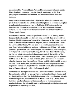 possessionofthe Promised Land. Now, as I look more carefully and seek to
follow Stephen’s argument, I see that there is much more to this first
paragraph which deals with Abraham, but more about this later in our
message.
Here, as elsewhere in this sermon, Stephen does more than recite history,
preciselyas recorded in the Old TestamentScriptures. In some cases, Stephen
actually adds information to what we find in the Old Testament. Let me
illustrate this. From the accountof the call of Abraham in the Book of
Genesis, one canhardly avoid the conclusionthat this calloccurred while
Abram was in Haran:
31 Terah took his son Abram, his grandsonLot (the sonof Haran), and his
daughter-in-law Sarai, his sonAbram’s wife, and with them he set out from
Ur of the Chaldeans to go to Canaan. When they came to Haran, they settled
there. 32 The lifetime of Terahwas 205 years, and he died in Haran. 1 Now
the Lord said5 to Abram, “Go out from your country, your relatives, and
your father’s household to the land that I will show you. 2 Then I will make
you into a greatnation, and I will bless you, and I will make your name great,
so that you will exemplify divine blessing. 3 I will bless those who bless you,
but the one who treats you lightly I must curse, and all the families of the
earth will bless one another by your name.” 4 So Abram left, just as the Lord
had told him to do, and Lot went with him. (Now Abram was 75 years old
when he departed from Haran.) 5 And Abram took his wife Sarai, his nephew
Lot, and all the possessionsthey had accumulatedand the people they had
acquired in Haran, and they left for the land of Canaan. They entered the
land of Canaan(Genesis 11:31—12:5, emphasis mine).
I somehow had the impressionfrom the Genesis accountthat Abram’s father,
Terah, took the initiative in leaving Mesopotamia andsettling in Haran. And
yet Stephen tells us that “the God of glory appearedto . . . . Abraham when he
was in Mesopotamia, before he settled in Haran” (Acts 7:2). I do not doubt
that there may have been more than one call, one in Mesopotamia and
another in Haran. But it is a different, an additional, piece of information, and
Stephen makes something of it here.
 