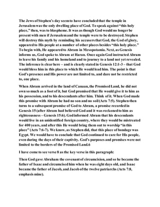 The Jews ofStephen’s day seemto have concludedthat the temple in
Jerusalemwas the only dwelling place of God. To speak against“this holy
place,” then, was to blaspheme. It was as though God would no longerbe
present with men if Jerusalemand the temple were to be destroyed. Stephen
will destroy this myth by reminding his accusersthat God, the God of glory,
appearedto His people at a number of other places besides “this holy place.”
To begin with, He appearedto Abram in Mesopotamia. Next, as Genesis
informs us, God spoke to Abram at Haran. Once againGod instructed Abram
to leave his family and his homeland and to journey to a land not yet revealed.
The inference is clearhere – and is clearly statedin Genesis 12:1-3 – that God
would bless him in this place to which He would lead him. The point is that
God’s presence and His powerare not limited to, and dare not be restricted
to, one place.
When Abram arrived in the land of Canaan, the PromisedLand, he did not
own so much as a foot of it, but God promised that He would give it to him as
his possession, and to his descendants after him. Think of it. When God made
this promise with Abram he had no son and no soil(Acts 7:5). Stephen then
turns to a subsequent promise of God to Abram, a promise recordedin
Genesis 15 (afterAbram had believed God and it was reckonedto him as
righteousness – Genesis 15:6). Godinformed Abram that his descendants
would live in an unidentified foreign country, where they would be mistreated
for 400 years, and after this He would bring them out to worship “in this
place” (Acts 7:6-7). We know, as Stephen did, that this place of bondage was
Egypt. We would have to conclude that God continued to care for His people,
even during the days of their captivity. God’s purposes and promises were not
limited to the borders of the Promised Land.6
I have come to see verse 8 as the key verse in this paragraph:
Then God gave Abraham the covenantof circumcision, and so he became the
father of Isaac and circumcisedhim when he was eight days old, and Isaac
became the father of Jacob, and Jacobofthe twelve patriarchs (Acts 7:8,
emphasis mine).
 