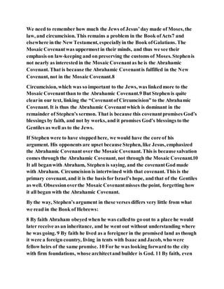 We need to remember how much the Jews of Jesus’day made of Moses, the
law, and circumcision. This remains a problem in the Book ofActs7 and
elsewhere in the New Testament, especiallyin the Book ofGalatians. The
Mosaic Covenantwas uppermost in their minds, and thus we see their
emphasis on law-keeping and on preserving the customs of Moses. Stephenis
not nearly as interested in the Mosaic Covenantas he is the Abrahamic
Covenant. That is because the Abrahamic Covenantis fulfilled in the New
Covenant, not in the Mosaic Covenant.8
Circumcision, which was so important to the Jews, was linkedmore to the
Mosaic Covenantthan to the Abrahamic Covenant.9 But Stephen is quite
clearin our text, linking the “Covenantof Circumcision” to the Abrahamic
Covenant. It is thus the Abrahamic Covenantwhich is dominant in the
remainder of Stephen’s sermon. That is because this covenantpromises God’s
blessings by faith, and not by works, and it promises God’s blessings to the
Gentiles as well as to the Jews.
If Stephen were to have stopped here, we would have the core of his
argument. His opponents are upset because Stephen, like Jesus, emphasized
the Abrahamic Covenant over the Mosaic Covenant. This is because salvation
comes through the Abrahamic Covenant, not through the Mosaic Covenant.10
It all beganwith Abraham, Stephen is saying, and the covenantGod made
with Abraham. Circumcision is intertwined with that covenant. This is the
primary covenant, and it is the basis for Israel’s hope, and that of the Gentiles
as well. Obsessionoverthe Mosaic Covenantmisses the point, forgetting how
it all began with the Abrahamic Covenant.
By the way, Stephen’s argument in these verses differs very little from what
we read in the Book of Hebrews:
8 By faith Abraham obeyed when he was calledto go out to a place he would
later receive as an inheritance, and he went out without understanding where
he was going. 9 By faith he lived as a foreigner in the promised land as though
it were a foreign country, living in tents with Isaac and Jacob, who were
fellow heirs of the same promise. 10 For he was looking forward to the city
with firm foundations, whose architectand builder is God. 11 By faith, even
 