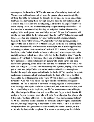 countrymen the Israelites. 24 Whenhe saw one of them being hurt unfairly,
Moses came to his defense and avengedthe personwho was mistreatedby
striking down the Egyptian. 25 He thought his own people would understand
that God was delivering them through him, but they did not understand. 26
The next day Moses saw two men fighting, and tried to make peace between
them, saying, ‘Men, you are brothers; why are you hurting one another?’ 27
But the man who was unfairly hurting his neighbor pushed Moses aside,
saying, ‘Who made you a ruler and judge over us? 28 You don’t want to kill
me the way you killed the Egyptian yesterday, do you?’ 29 When the man said
this, Moses fled and became a foreigner in the land of Midian, where he
became the father of two sons. 30 “After forty years had passed, an angel
appearedto him in the desert of Mount Sinai, in the flame of a burning bush.
31 When Moses sawit, he was amazed at the sight, and when he approached
to investigate, there came the voice of the Lord, 32 ‘I am the God of your
forefathers, the God of Abraham, Isaac, and Jacob.’Mosesbeganto tremble
and did not dare to look more closely. 33 But the Lord said to him, ‘Take the
sandals off your feet, for the place where you are standing is holy ground. 34 I
have certainly seenthe suffering of my people who are in Egypt and have
heard their groaning, and I have come down to rescue them. Now come, I will
send you to Egypt.’ 35 This same Mosesthey had rejected, saying, ‘Who made
you a ruler and judge?’God sent as both ruler and deliverer through the
hand of the angelwho appearedto him in the bush. 36 This man led them out,
performing wonders and miraculous signs in the land of Egypt, at the Red
Sea, and in the wilderness for forty years. 37 This is the Moses who saidto the
Israelites, ‘Godwill raise up for you a prophet like me from among your
brothers.’ 38 This is the man who was in the congregationin the wilderness
with the angelwho spoke to him at Mount Sinai, and with our ancestors, and
he receivedliving oracles to give to you. 39 Our ancestors were unwilling to
obey him, but pushed him aside and turned back to Egypt in their hearts, 40
saying to Aaron, ‘Make us gods who will go in front of us, for this Moses, who
led us out of the land of Egypt – we do not know what has happened to him!’
41 At that time they made an idol in the form of a calf, brought a sacrifice to
the idol, and beganrejoicing in the works of their hands. 42 But God turned
awayfrom them and gave them over to worship the host of heaven, as it is
written in the book of the prophets: ‘It was not to me that you offered slain
 