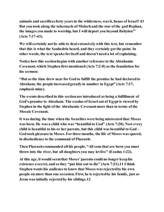 animals and sacrificesforty years in the wilderness, was it, house of Israel? 43
But you took along the tabernacle of Molochand the star of the god Rephan,
the images you made to worship, but I will deport you beyond Babylon’”
(Acts 7:17-43).
We will certainly not be able to dealextensively with this text, but remember
that this is what the Sanhedrin heard, and they certainly got the point. In
other words, the text speaks foritself and doesn’tneed a lot of explaining.
Notice how this sectionbegins with another reference to the Abrahamic
Covenant, which Stephen first mentioned (Acts 7:2-8) as the foundation for
his sermon:
“But as the time drew near for God to fulfill the promise he had declaredto
Abraham, the people increasedgreatlyin number in Egypt” (Acts 7:17,
emphasis mine).
The events described in this sectionare introduced as being a fulfillment of
God’s promise to Abraham. The exodus of Israel out of Egypt is viewed by
Stephen in the light of the Abrahamic Covenantmore than in terms of the
Mosaic Covenant.
It was during the time when the Israelites were being mistreated that Moses
was born. He was a child who was “beautiful to God” (Acts 7:20). Now every
child is beautiful to his or her parents, but this child was beautiful to God –
God took pleasure in Moses. Forthree months, the life of Moses was spared,
in disobedience to the command of Pharaoh:
Then Pharaohcommanded all his people, “All sons that are born you must
throw into the river, but all daughters you may let live” (Exodus 1:22).
At this age, it would seemthat Moses’parents could no longer keephis
existence a secret, and so they “put him out to die” (Acts 7:21).11 I think
Stephen wants his audience to know that Moses was rejectedby his own
people on more than one occasion. First, he is rejectedby his family, just as
Jesus was initially rejectedby his siblings.12
 