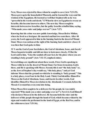 Next, Moseswas rejectedby those whom he sought to save (Acts 7:23-29).
Moses grew up in the householdof Pharaoh, and he learnedthe ways and the
wisdom of the Egyptians. He learned so wellthat Stephen tells us he was
“powerful in his words and deeds.”13Whenhe slew an Egyptian to rescue an
Israelite, this became known to others. The next day Mosessoughtto
intercede betweentwo Israelites, but the guilty Israelite rebuffed him, saying,
“Who made you a ruler and judge overus?” (Acts 7:27)
Knowing that his crime was now public knowledge, Mosesfled to Midian,
where he lived as a foreigner. He married and had two sons there. After 40
years, the Lord appearedto him in the burning bush in the desertof Mount
Sinai. Moses wascurious at the sight of the burning bush and drew closer. It
was then that Godspoke to him:
32 ‘I am the God of your forefathers, the God of Abraham, Isaac, and Jacob.’
Moses beganto tremble and did not dare to look more closely. 33 But the
Lord said to him, ‘Take the sandals off your feet, for the place where you are
standing is holy ground” (Acts 7:32-33, emphasis mine).
Severalthings are significant about these words. First, God is speaking to
Moses while he is in the desertof Mount Sinai. Far from Jerusalem, Godis
there, and He is speaking with Moses. Second, this is not “the holy land,” or,
as the Jews ofStephen’s day would say, “this holy place,” and yet God
informs Moses thatthe ground on which he is standing is “holy ground.” This
is a holy place, even if not in the Holy Land. Third, God identifies Himself to
Moses as the God of Abraham, Isaac, andJacob. In other words, God
identifies Himself to Moses in relation to the Abrahamic Covenant, before the
Mosaic Covenanthas even come into being.
When Moses first soughtto be a deliverer for his people, he was rudely
rejected(“Who made you a ruler and judge over us?”). Now it is God Himself
who declares Moses to be the deliverer. He became both the ruler and the
deliverer of this people through the hand of God, which became evident by the
signs and wonders he performed in the land of Egypt, at the Red Sea, and in
the wilderness (Acts 7:35-36).
 