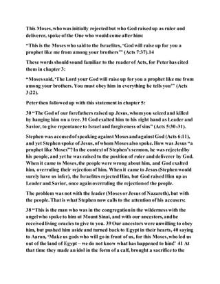 This Moses,who was initially rejectedbut who God raisedup as ruler and
deliverer, spoke ofthe One who would come after him:
“This is the Moses who saidto the Israelites, ‘Godwill raise up for you a
prophet like me from among your brothers’” (Acts 7:37).14
These words should sound familiar to the readerof Acts, for Peterhas cited
them in chapter 3:
“Mosessaid, ‘The Lord your God will raise up for you a prophet like me from
among your brothers. You must obey him in everything he tells you’” (Acts
3:22).
Peterthen followedup with this statement in chapter 5:
30 “The God of our forefathers raised up Jesus, whomyou seizedand killed
by hanging him on a tree. 31 God exalted him to his right hand as Leader and
Savior, to give repentance to Israel and forgiveness of sins” (Acts 5:30-31).
Stephen was accusedofspeaking againstMoses andagainstGod (Acts 6:11),
and yet Stephen spoke of Jesus, ofwhom Moses also spoke. How was Jesus “a
prophet like Moses”?In the contextof Stephen’s sermon, he was rejectedby
his people, and yet he was raised to the position of ruler and deliverer by God.
When it came to Moses,the people were wrong about him, and God exalted
him, overruling their rejectionof him. When it came to Jesus (Stephenwould
surely have us infer), the Israelites rejectedHim, but God raisedHim up as
Leader and Savior, once againoverruling the rejectionof the people.
The problem was not with the leader(Moses orJesus of Nazareth), but with
the people. That is what Stephen now calls to the attention of his accusers:
38 “This is the man who was in the congregationin the wilderness with the
angelwho spoke to him at Mount Sinai, and with our ancestors, andhe
receivedliving oracles to give to you. 39 Our ancestors were unwilling to obey
him, but pushed him aside and turned back to Egypt in their hearts, 40 saying
to Aaron, ‘Make us gods who will go in front of us, for this Moses,who led us
out of the land of Egypt – we do not know what has happened to him!’ 41 At
that time they made an idol in the form of a calf, brought a sacrifice to the
 