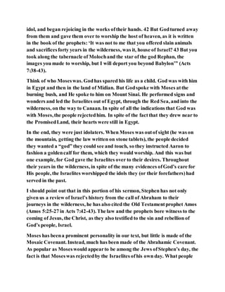 idol, and began rejoicing in the works oftheir hands. 42 But Godturned away
from them and gave them over to worship the host of heaven, as it is written
in the book of the prophets: ‘It was not to me that you offered slain animals
and sacrificesforty years in the wilderness, was it, house of Israel? 43 But you
took along the tabernacle of Molochand the star of the god Rephan, the
images you made to worship, but I will deport you beyond Babylon’” (Acts
7:38-43).
Think of who Moseswas. Godhas spared his life as a child. God was with him
in Egypt and then in the land of Midian. But Godspoke with Moses atthe
burning bush, and He spoke to him on Mount Sinai. He performed signs and
wonders and led the Israelites out of Egypt, through the Red Sea, and into the
wilderness, on the way to Canaan. In spite of all the indications that God was
with Moses,the people rejectedhim. In spite of the factthat they drew near to
the PromisedLand, their hearts were still in Egypt.
In the end, they were just idolaters. When Moses was outof sight (he was on
the mountain, getting the law written on stone tablets), the people decided
they wanted a “god” they could see and touch, so they instructed Aaron to
fashion a goldencalf for them, which they would worship. And this was but
one example, for God gave the Israelites over to their desires. Throughout
their years in the wilderness, in spite of the many evidences ofGod’s care for
His people, the Israelites worshipped the idols they (or their forefathers)had
served in the past.
I should point out that in this portion of his sermon, Stephen has not only
given us a review of Israel’s history from the call of Abraham to their
journeys in the wilderness, he has also cited the Old Testamentprophet Amos
(Amos 5:25-27 in Acts 7:42-43). The law and the prophets bore witness to the
coming of Jesus, the Christ, as they also testified to the sin and rebellion of
God’s people, Israel.
Moses has beena prominent personality in our text, but little is made of the
Mosaic Covenant. Instead, much has been made of the Abrahamic Covenant.
As popular as Moseswould appearto be among the Jews ofStephen’s day, the
fact is that Moseswas rejectedby the Israelites ofhis own day. What people
 