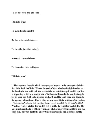 To lift my voice and call Him—
This is to pray!
To feel a hand extended
By One who standeth near;
To view the love that shineth
In eyes serene and clear;
To know that He is calling—
This is to hear!
3. The supreme thought which these prayers suggestis the great possibilities
that lie in faith in Christ. We see the soulof the suffering disciple leaning on
the Lord who had suffered. We see that the secretofstrength in all trials lies
in appealing to the love and power of the blessedJesus. In the death-struggle
St. Stephen had faith to hang upon his Lord, and his Lord bore him through
the agonies ofthat hour. This is what we are most likely to think of in reading
of the martyr’s death. But was this the greatestproofof St. Stephen’s faith?
Was his greatesttrial in this world? Did it not lie beyond this world? The life
was nearly crushed out of him. The pains of death were Coming thick and fast
upon him. But was death the end? What was awaiting him after death? He
 
