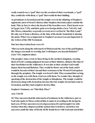 really wanted was a “god” that was the creationof their own hands, a “god”
they could take with them, a “god” that would do their bidding.
As prominent as Jerusalemand the temple were in the thinking of Stephen’s
opponents, most of Israel’s history (that Stephen cites)takes place outside the
land. This, in fact, is where the hearts of the Israelites were. Their hearts were
in Egypt (Acts 7:39), and their gods were foreign deities (Acts 7:42-43). And
this Moses,whomthey so greatly revered, never setfoot in “the Holy Land.”
He only saw it from a distance, at the time of his death. Somebody is missing
the point. What was so important to Stephen’s accuserswas not important to
the writers of the Old Testament.
One last observationfrom verse 43:
“But you took along the tabernacle ofMolochand the starof the god Rephan,
the images you made to worship, but I will deport you beyond Babylon’”
(Acts 7:43, emphasis mine).
The prophet Amos wrote to those living in the northern kingdom, warning
them of God’s coming judgment because oftheir idolatry, idolatry like that of
their forefathers in the wilderness. It was due to their sin that God would
deport them beyond Babylon. They would be thrust out of the land, and it
would be because oftheir sin and their resistance to the Word of God spoken
through the prophets. The temple was Israel’s idol. They assumedthat so long
as the temple was with them, God was with them. No wonder they thought of
speaking ofthe destruction of the temple as blasphemy. The temple would be
destroyed, along with Jerusalem, because the true temple (Jesus)had come to
Jerusalem, and they had soughtto destroyHim.
Stephen’s Summary on “This Holy Place”
Acts 7:44-50
44 “Our ancestorshad the tabernacle of testimony in the wilderness, just as
God who spoke to Moses orderedhim to make it according to the design he
had seen. 45 Our ancestorsreceivedpossessionofit and brought it in with
Joshua when they dispossessedthe nations that God drove out before our
ancestors,until the time of David. 46 He found favor with God and askedthat
 