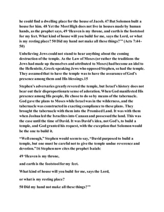 he could find a dwelling place for the house of Jacob. 47 But Solomon built a
house for him. 48 Yet the MostHigh does not live in houses made by human
hands, as the prophet says, 49 ‘Heaven is my throne, and earth is the footstool
for my feet. What kind of house will you build for me, says the Lord, or what
is my resting place? 50 Did my hand not make all these things?’” (Acts 7:44-
50)
Unbelieving Jews couldnot stand to hear anything about the coming
destruction of the temple. As the Law of Moses (orrather the traditions the
Jews had made up themselves and attributed to Moses)hadbecome an idol to
the Hellenistic, Greek-speaking Jews who opposedStephen, so had the temple.
They assumedthat to have the temple was to have the assurance ofGod’s
presence among them and His blessings.15
Stephen’s adversaries greatlyrevered the temple, but Israel’s history does not
bear out their disproportionate sense of adoration. When God manifested His
presence among His people, He chose to do so by means of the tabernacle.
God gave the plans to Moses while Israelwas in the wilderness, and the
tabernacle was constructedin exacting compliance to these plans. They
brought the tabernacle with them into the PromisedLand. It was with them
when Joshua led the Israelites into Canaanand possessedthe land. This was
the case until the time of David. It was David’s idea, not God’s, to build a
temple, and God granted his request, with the exception that Solomonwould
be the one to build it.
“Wellenough,” Stephen would seemto say, “David purposed to build a
temple, but one must be careful not to give the temple undue reverence and
devotion.”16 Stephennow cites the prophet Isaiah:
49 ‘Heaven is my throne,
and earth is the footstoolformy feet.
What kind of house will you build for me, says the Lord,
or what is my resting place?
50 Did my hand not make all these things?’”
 