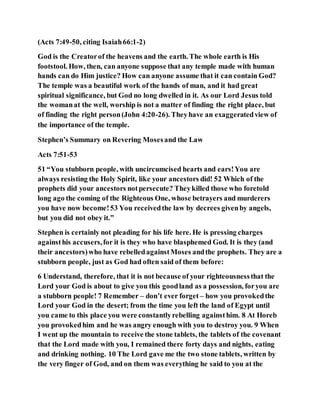 (Acts 7:49-50, citing Isaiah66:1-2)
God is the Creatorof the heavens and the earth. The whole earth is His
footstool. How, then, can anyone suppose that any temple made with human
hands can do Him justice? How can anyone assume that it can contain God?
The temple was a beautiful work of the hands of man, and it had great
spiritual significance, but God no long dwelled in it. As our Lord Jesus told
the womanat the well, worship is not a matter of finding the right place, but
of finding the right person(John 4:20-26). Theyhave an exaggeratedview of
the importance of the temple.
Stephen’s Summary on Revering Mosesand the Law
Acts 7:51-53
51 “You stubborn people, with uncircumcised hearts and ears!You are
always resisting the Holy Spirit, like your ancestors did! 52 Which of the
prophets did your ancestors notpersecute? Theykilled those who foretold
long ago the coming of the Righteous One, whose betrayers and murderers
you have now become!53 You receivedthe law by decrees givenby angels,
but you did not obey it.”
Stephen is certainly not pleading for his life here. He is pressing charges
againsthis accusers,for it is they who have blasphemed God. It is they (and
their ancestors)who have rebelledagainstMoses andthe prophets. They are a
stubborn people, just as God had often said of them before:
6 Understand, therefore, that it is not because of your righteousnessthat the
Lord your God is about to give you this goodland as a possession, foryou are
a stubborn people! 7 Remember – don’t ever forget – how you provokedthe
Lord your God in the desert; from the time you left the land of Egypt until
you came to this place you were constantlyrebelling againsthim. 8 At Horeb
you provokedhim and he was angry enough with you to destroy you. 9 When
I went up the mountain to receive the stone tablets, the tablets of the covenant
that the Lord made with you, I remained there forty days and nights, eating
and drinking nothing. 10 The Lord gave me the two stone tablets, written by
the very finger of God, and on them was everything he said to you at the
 