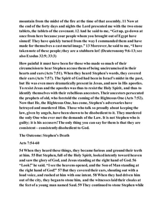 mountain from the midst of the fire at the time of that assembly. 11 Now at
the end of the forty days and nights the Lord presented me with the two stone
tablets, the tablets of the covenant. 12 And he said to me, “Getup, go down at
once from here because your people whom you brought out of Egypt have
sinned! They have quickly turned from the way I commanded them and have
made for themselves a castmetal image.” 13 Moreover, he said to me, “I have
takennote of these people;they are a stubborn lot! (Deuteronomy 9:6-13;see
also Exodus 32:9; 33:3)
How painful it must have been for those who made so much of their
circumcisionto hear Stephen accusethem of being uncircumcised in their
hearts and ears (Acts 7:51). When they heard Stephen’s words, they covered
their ears (Acts 7:57). The Spirit of God had been in Israel’s midst in the past,
but He was even more dramatically present in Jesus, and now in His apostles.
To resist Jesus and the apostles was thus to resistthe Holy Spirit, and thus to
identify themselves with their rebellious ancestors.Theirancestors persecuted
the prophets of old, who foretold the coming of the Righteous One (Acts 7:52).
Now that He, the Righteous One, has come, Stephen’s adversaries have
betrayed and murdered Him. Those who talk so proudly about keeping the
law, given by angels, have been shown to be disobedient to it. They murdered
the only One who ever met the demands of the Law. It is not Stephen who is
guilty; it is his accusers!The only thing you can say for them is that they are
consistent – consistentlydisobedient to God.
The Outcome:Stephen’s Death
Acts 7:54-60
54 When they heard these things, they became furious and ground their teeth
at him. 55 But Stephen, full of the Holy Spirit, lookedintently toward heaven
and saw the glory of God, and Jesus standing at the right hand of God. 56
“Look!” he said. “I see the heavens opened, and the Son of Man standing at
the right hand of God!” 57 But they coveredtheir ears, shouting out with a
loud voice, and rushed at him with one intent. 58 When they had driven him
out of the city, they beganto stone him, and the witnesses laidtheir cloaks at
the feetof a young man named Saul. 59 They continued to stone Stephen while
 
