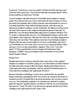 he prayed, “Lord Jesus, receive my spirit!” 60 Then he fell to his knees and
cried out with a loud voice, “Lord, do not hold this sin againstthem!” When
he had said this, he died (Acts 7:54-60).
Can you imagine what this must have lookedlike from Stephen’s vantage
point? Over the past 30 years, I have lookedinto the faces of many as I have
preached. Occasionally, there will be someone whose headnods (or worse). I
can understand that. Some will be listening intently, and others may be
distracted. Stephen’s audience was the Sanhedrin, the highest Jewishcourt in
the land. These men were the religious and political giants of the land. No
doubt they were all about maintaining appearances (compare Matthew 23:5-
7), so they would probably dress in a very distinguished manner and sit with
greatdignity and composure. This may have been the waythings happened on
other days, but not today! This audience must have been looking straight at
Stephen. His message wasnot subtle; it was clear, condemning, and, worse
yet, irrefutable (see Acts 6:10). There was no way to engage in debate. These
men gave way to savage andprimitive impulses. They were “cut to the
quick.”17 Theygnashedtheir teeth at Stephen.18 Talk about“body
language.” Itdidn’t take greatinsight to discern that this crowd wanted
blood, Stephen’s blood.
Dying Grace
Stephen had to know what lay aheadfor him. Luke tells us what enabled
Stephen to continue to stand fast, dying in a way that underscored the truth of
his faith and of his sermon. Full of the Spirit, Stephen lookedinto heaven,
which opened for him, showing him what lay ahead. He beheld the glory of
God, and Jesus standing at the right hand of God.19
Becauseofmodern technology, we have been confronted by the horrible
images of hostages, pleading for their lives as they face death at the hands of
hooded terrorists. No doubt this is preciselythe picture the terrorists wanted
us to see. The Sanhedrin would have no such pleasure;indeed it would be
quite the opposite. Stephentold his executioners whathe saw as he lookedup
into heaven: “Look!” he said. “I see the heavens opened, and the Son of Man
standing at the right hand of God!” (Luke 7:56)
 