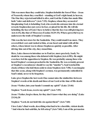 This was more than they could take. Stephen beholds the Son of Man – Jesus
of Nazareth, whom they crucified – standing at God’s right hand, in heaven.
The One they rejectedand killed is alive, and God the Fatherhas made Him
both “ruler and deliverer” (Acts 7:35). Stephen, whom they accusedof
blaspheming God, is beholding God, who awaits his entrance into his eternal
reward. Stephen does not cowerin fear, or plead for his life. He will die
beholding the face of God. I have to believe that his face was still glowing (see
Acts 6:15), like that of Moses(see Exodus 34:29-35). Whata powerful way to
underscore the truth of Stephen’s sermon.
This was the last straw for the Sanhedrin. They could stand it no more. They
coveredtheir ears and rushed at him, at one heart and mind with all the
others, whose intent was to silence Stephenas quickly as possible. After
driving him out of the city, they stoned him.
Here, Luke choosesto introduce us to Paul (or, more precisely, Saul). No
doubt he was among those who debated with Stephen (Acts 6:9ff.). He might
even have led the opposition to Stephen. He was probably among those who
heard Stephen’s sermon preachedto the Sanhedrin. He was certainly present
at Stephen’s execution(or should we sayhis “murder”). Saul watchedthe
cloaks ofthose who laid them aside to stone Stephen (Acts 7:58). I can imagine
that this scene, along with Stephen’s sermon, was permanently embedded in
Saul’s mind, never to be forgotten.
Luke gives Stephen the last word. One cannot miss the similarities between
Stephen’s words at his death and those of our Lord at the time of His death:
Jesus:“Father, into your hands I commit my spirit!” (Luke 23:46)
Stephen: “Lord Jesus, receive my spirit!” (Acts 7:59)
Jesus:“Father, forgive them, for they don’t know what they are doing” (Luke
23:34).20
Stephen: “Lord, do not hold this sin againstthem!” (Acts 7:60)
I love Luke’s final words, describing what had to be a horrible, violent death:
“And when he had saidthis, he fell asleep” (Acts 7:60). I am of the persuasion
 