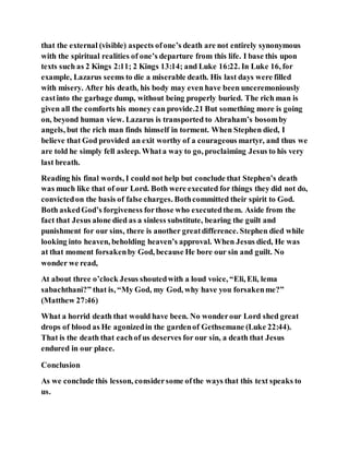 that the external (visible) aspects ofone’s death are not entirely synonymous
with the spiritual realities of one’s departure from this life. I base this upon
texts such as 2 Kings 2:11; 2 Kings 13:14; and Luke 16:22. In Luke 16, for
example, Lazarus seems to die a miserable death. His last days were filled
with misery. After his death, his body may even have been unceremoniously
castinto the garbage dump, without being properly buried. The rich man is
given all the comforts his money can provide.21 But something more is going
on, beyond human view. Lazarus is transported to Abraham’s bosomby
angels, but the rich man finds himself in torment. When Stephen died, I
believe that God provided an exit worthy of a courageous martyr, and thus we
are told he simply fell asleep. Whata way to go, proclaiming Jesus to his very
last breath.
Reading his final words, I could not help but conclude that Stephen’s death
was much like that of our Lord. Both were executed for things they did not do,
convictedon the basis of false charges. Bothcommitted their spirit to God.
Both askedGod’s forgiveness forthose who executedthem. Aside from the
fact that Jesus alone died as a sinless substitute, bearing the guilt and
punishment for our sins, there is another greatdifference. Stephen died while
looking into heaven, beholding heaven’s approval. When Jesus died, He was
at that moment forsakenby God, because He bore our sin and guilt. No
wonder we read,
At about three o’clock Jesus shoutedwith a loud voice, “Eli, Eli, lema
sabachthani?” that is, “My God, my God, why have you forsakenme?”
(Matthew 27:46)
What a horrid death that would have been. No wonderour Lord shed great
drops of blood as He agonizedin the gardenof Gethsemane (Luke 22:44).
That is the death that eachof us deserves for our sin, a death that Jesus
endured in our place.
Conclusion
As we conclude this lesson, considersome ofthe ways that this text speaks to
us.
 