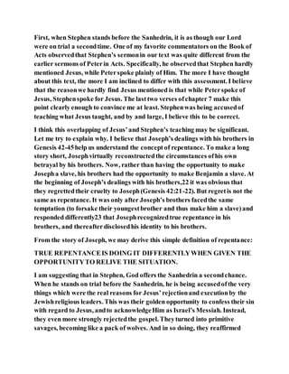 First, when Stephen stands before the Sanhedrin, it is as though our Lord
were on trial a secondtime. One of my favorite commentators on the Book of
Acts observedthat Stephen’s sermonin our text was quite different from the
earlier sermons of Peterin Acts. Specifically, he observedthat Stephen hardly
mentioned Jesus, while Peterspoke plainly of Him. The more I have thought
about this text, the more I am inclined to differ with this assessment. I believe
that the reasonwe hardly find Jesus mentioned is that while Peterspoke of
Jesus, Stephenspoke for Jesus. The lasttwo verses ofchapter 7 make this
point clearly enough to convince me at least. Stephenwas being accusedof
teaching what Jesus taught, and by and large, I believe this to be correct.
I think this overlapping of Jesus’and Stephen’s teaching may be significant.
Let me try to explain why. I believe that Joseph’s dealings with his brothers in
Genesis 42-45help us understand the concept of repentance. To make a long
story short, Josephvirtually reconstructedthe circumstances ofhis own
betrayal by his brothers. Now, rather than having the opportunity to make
Josepha slave, his brothers had the opportunity to make Benjamin a slave. At
the beginning of Joseph’s dealings with his brothers,22 it was obvious that
they regrettedtheir cruelty to Joseph(Genesis 42:21-22). But regretis not the
same as repentance. It was only after Joseph’s brothers facedthe same
temptation (to forsake their youngestbrother and thus make him a slave)and
responded differently23 that Josephrecognizedtrue repentance in his
brothers, and thereafterdisclosedhis identity to his brothers.
From the story of Joseph, we may derive this simple definition of repentance:
TRUE REPENTANCEIS DOING IT DIFFERENTLYWHEN GIVEN THE
OPPORTUNITYTO RELIVE THE SITUATION.
I am suggesting that in Stephen, God offers the Sanhedrin a secondchance.
When he stands on trial before the Sanhedrin, he is being accusedofthe very
things which were the real reasons for Jesus’rejectionand executionby the
Jewishreligious leaders. This was their golden opportunity to confess their sin
with regard to Jesus, andto acknowledgeHim as Israel’s Messiah. Instead,
they even more strongly rejectedthe gospel. Theyturned into primitive
savages, becoming like a pack of wolves. And in so doing, they reaffirmed
 