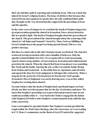 their sin and their guilt in rejecting and crucifying Jesus. This was a dark day
indeed for Israel’s religious leaders. The irony of all this is that because they
rejectedJesus once again(so to speak), they not only confirmed their guilt;
they brought on the very destruction they opposedin the preaching of Jesus
and the apostles.
In the early verses of chapter 8, we read that the death of Stephen triggereda
greatpersecutionagainstthe church in Jerusalem. I have always lookedat
this in a positive light. The death of Stephen brought about the persecutionof
the church. The persecutionof the church brought about the scattering of the
church to “all Judea and Samaria” (Acts 8:1). Thus, God was fulfilling the
GreatCommission as the gospelwas being spread abroad. This is a very
positive message.
But there is a dark side to this that I had previously overlooked. The church is
scattered, leaving Jerusalemwith a mere handful of believers. Only the
apostles remain behind (Acts 8:1). Neveragain will we read encouraging
reports about a large number of conversions in Jerusalemand of phenomenal
growth in the church. When the church fled from Jerusalem, it was something
like Noahand his family entering the ark, or like Lot and his family fleeing
from Sodom and Gomorrah– it closedthe door to repentance and salvation
and opened the door for God’s judgment to fall upon this wickedcity. What a
tragedy for the greatcity of Jerusalemto be forsakenby God’s people.
Jerusalem’s Dayof Judgment was surely drawing near, even as they killed
Stephen for warning them about it.
Second, I believe that the death of Stephen had a profound impact on Saul
(Paul), one that servedto prepare him for his day of salvation, and more. We
know that Stephen’s preaching was so powerful and persuasive that no one
could successfullyrefute it – even Saul (who I believe engagedin the debate
with Stephen).24 I believe that Stephen’s sermon haunted Saul, until the day
of his conversion.
I am eventempted to speculate further that Stephen’s sermon provided the
rough outline for Paul’s later theology, after his conversion. As I was reading
in F. F. Bruce’s commentary on the Book ofActs,25 I noticed he suggested
 