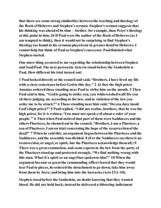 that there are some strong similarities betweenthe teaching and theology of
the Book ofHebrews and Stephen’s sermon. Stephen’s sermon suggests that
his thinking was aheadof its time – farther, for example, than Peter’s theology
at this point in time.26 If Paul were the author of the Book ofHebrews (as I
am tempted to think), then it would not be surprising to find Stephen’s
theology(as found in his sermon) played out in greaterdetail in Hebrews. I
cannot help but think of Paul as Stephen’s successor. Paulfinished what
Stephen started.
One more thing occurredto me regarding the relationship betweenStephen
and Saul/Paul. The next person(in Acts) to stand before the Sanhedrin is
Paul. How different his trial turned out:
1 Paul lookeddirectly at the council and said, “Brothers, I have lived my life
with a clearconsciencebefore Godto this day.” 2 At that the high priest
Ananias ordered those standing near Paul to strike him on the mouth. 3 Then
Paul said to him, “Godis going to strike you, you whitewashedwall!Do you
sit there judging me according to the law, and in violation of the law you
order me to be struck?” 4 Those standing near him said, “Do you dare insult
God’s high priest?” 5 Paul replied, “I did not realize, brothers, that he was the
high priest, for it is written, ‘You must not speak evil about a ruler of your
people.’” 6 Then when Paul noticed that part of them were Sadducees and the
others Pharisees, he shouted out in the council, “Brothers, I am a Pharisee, a
son of Pharisees.I am on trial concerning the hope of the resurrectionof the
dead!” 7 When he said this, an argument beganbetweenthe Pharisees and the
Sadducees, andthe assemblywas divided. 8 (For the Sadducees saythere is no
resurrection, or angel, or spirit, but the Pharisees acknowledge themall.) 9
There was a greatcommotion, and some experts in the law from the party of
the Phariseesstoodup and protested strongly, “We find nothing wrong with
this man. What if a spirit or an angelhas spokento him?” 10 When the
argument became so greatthe commanding officerfeared that they would
tear Paul to pieces, he ordered the detachment to go down, take him away
from them by force, and bring him into the barracks (Acts 23:1-10).
Stephen stoodbefore the Sanhedrin, no doubt knowing that they wanted
blood. He did not hold back;instead he delivered a blistering indictment
 