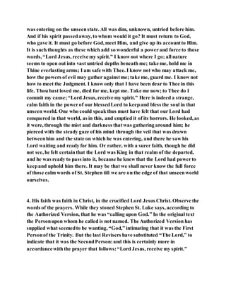 was entering on the unseenstate. All was dim, unknown, untried before him.
And if his spirit passedaway, to whom would it go? It must return to God,
who gave it. It must go before God, meet Him, and give up its accountto Him.
It is such thoughts as these which add so wonderful a powerand force to those
words, “Lord Jesus, receivemy spirit.” I know not where I go; all nature
seems to open out into vast untried depths beneath me; take me, hold me in
Thine everlasting arms; I am safe with Thee. I know not who may attack me,
how the powers of evil may gather againstme; take me, guard me. I know not
how to meet the Judgment. I know only that I have been dear to Thee in this
life. Thou hast loved me, died for me, kept me. Take me now; to Thee do I
commit my cause;“Lord Jesus, receive my spirit.” Here is indeed a strange,
calm faith in the powerof our blessedLord to keepand bless the soul in that
unseen world. One who could speak thus must have felt that our Lord had
conquered in that world, as in this, and emptied it of its horrors. He looked, as
it were, through the mist and darkness that was gathering around him; he
pierced with the steady gaze of his mind through the veil that was drawn
betweenhim and the state on which he was entering, and there he saw his
Lord waiting and ready for him. Or rather, with a surer faith, though he did
not see, he felt certainthat the Lord was King in that realm of the departed,
and he was ready to pass into it, because he knew that the Lord had powerto
keepand uphold him there. It may be that we shall never know the full force
of those calm words of St. Stephen till we are on the edge of that unseenworld
ourselves.
4. His faith was faith in Christ, in the crucified Lord Jesus Christ. Observe the
words of the prayers. While they stoned Stephen St. Luke says, according to
the Authorized Version, that he was “calling upon God.” In the original text
the Personupon whom he called is not named. The Authorized Version has
supplied what seemedto be wanting, “God,” intimating that it was the First
Personof the Trinity. But the last Revisers have substituted “The Lord,” to
indicate that it was the SecondPerson:and this is certainly more in
accordancewith the prayer that follows:“Lord Jesus, receive my spirit.”
 