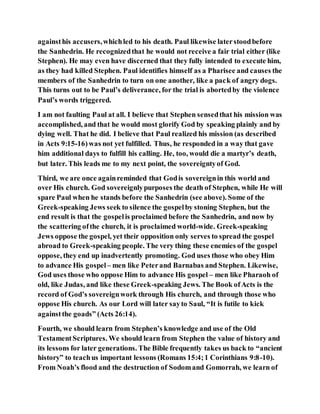 againsthis accusers,whichled to his death. Paul likewise laterstoodbefore
the Sanhedrin. He recognizedthat he would not receive a fair trial either (like
Stephen). He may even have discerned that they fully intended to execute him,
as they had killed Stephen. Paul identifies himself as a Pharisee and causes the
members of the Sanhedrin to turn on one another, like a pack of angry dogs.
This turns out to be Paul’s deliverance, for the trial is abortedby the violence
Paul’s words triggered.
I am not faulting Paul at all. I believe that Stephen sensedthat his mission was
accomplished, and that he would most glorify God by speaking plainly and by
dying well. That he did. I believe that Paul realized his mission (as described
in Acts 9:15-16)was not yet fulfilled. Thus, he responded in a way that gave
him additional days to fulfill his calling. He, too, would die a martyr’s death,
but later. This leads me to my next point, the sovereigntyof God.
Third, we are once againreminded that Godis sovereignin this world and
over His church. God sovereignlypurposes the death of Stephen, while He will
spare Paul when he stands before the Sanhedrin (see above). Some of the
Greek-speaking Jews seek to silence the gospelby stoning Stephen, but the
end result is that the gospelis proclaimed before the Sanhedrin, and now by
the scattering ofthe church, it is proclaimed world-wide. Greek-speaking
Jews oppose the gospel, yet their opposition only serves to spread the gospel
abroad to Greek-speaking people. The very thing these enemies of the gospel
oppose, they end up inadvertently promoting. God uses those who obey Him
to advance His gospel– men like Peterand Barnabas and Stephen. Likewise,
God uses those who oppose Him to advance His gospel – men like Pharaoh of
old, like Judas, and like these Greek-speaking Jews. The Book ofActs is the
record of God’s sovereignwork through His church, and through those who
oppose His church. As our Lord will later sayto Saul, “It is futile to kick
againstthe goads” (Acts 26:14).
Fourth, we should learn from Stephen’s knowledge and use of the Old
TestamentScriptures. We should learn from Stephen the value of history and
its lessons for later generations. The Bible frequently takes us back to “ancient
history” to teachus important lessons (Romans 15:4;1 Corinthians 9:8-10).
From Noah’s flood and the destruction of Sodomand Gomorrah, we learn of
 