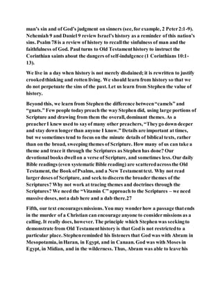 man’s sin and of God’s judgment on sinners (see, for example, 2 Peter2:1-9).
Nehemiah 9 and Daniel 9 review Israel’s history as a reminder of this nation’s
sins. Psalm 78 is a review of history to recallthe sinfulness of man and the
faithfulness of God. Paul turns to Old Testamenthistory to instruct the
Corinthian saints about the dangers of self-indulgence (1 Corinthians 10:1-
13).
We live in a day when history is not merely disdained; it is rewritten to justify
crookedthinking and rotten living. We should learn from history so that we
do not perpetuate the sins of the past. Let us learn from Stephen the value of
history.
Beyond this, we learn from Stephen the difference between“camels” and
“gnats.” Few people todaypreach the way Stephen did, using large portions of
Scripture and drawing from them the overall, dominant themes. As a
preacherI knew used to sayof many other preachers, “Theygo down deeper
and stay down longerthan anyone I know.” Details are important at times,
but we sometimes tend to focus on the minute details of biblical texts, rather
than on the broad, sweeping themes of Scripture. How many of us can take a
theme and trace it through the Scriptures as Stephen has done? Our
devotional books dwellon a verse of Scripture, and sometimes less. Our daily
Bible readings (even systematic Bible reading) are scatteredacrossthe Old
Testament, the Book ofPsalms, and a New Testamenttext. Why not read
largerdoses of Scripture, and seek to discern the broader themes of the
Scriptures? Why not work at tracing themes and doctrines through the
Scriptures? We need the “Vitamin C” approach to the Scriptures – we need
massive doses, nota dab here and a dab there.27
Fifth, our text encouragesmissions. You may wonderhow a passage thatends
in the murder of a Christian can encourage anyone to considermissions as a
calling. It really does, however. The principle which Stephen was seekingto
demonstrate from Old Testamenthistory is that God is not restrictedto a
particular place. Stephenreminded his listeners that God was with Abram in
Mesopotamia, inHaran, in Egypt, and in Canaan. God was with Moses in
Egypt, in Midian, and in the wilderness. Thus, Abram was able to leave his
 