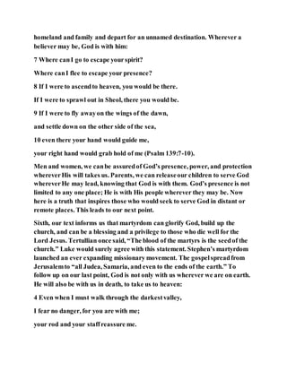 homeland and family and depart for an unnamed destination. Wherever a
believer may be, God is with him:
7 Where canI go to escape yourspirit?
Where canI flee to escape your presence?
8 If I were to ascendto heaven, you would be there.
If I were to sprawl out in Sheol, there you would be.
9 If I were to fly awayon the wings of the dawn,
and settle down on the other side of the sea,
10 even there your hand would guide me,
your right hand would grab hold of me (Psalm 139:7-10).
Men and women, we canbe assuredof God’s presence, power, and protection
whereverHis will takes us. Parents, we can releaseour children to serve God
whereverHe may lead, knowing that God is with them. God’s presence is not
limited to any one place; He is with His people wherever they may be. Now
here is a truth that inspires those who would seek to serve God in distant or
remote places. This leads to our next point.
Sixth, our text informs us that martyrdom can glorify God, build up the
church, and can be a blessing and a privilege to those who die well for the
Lord Jesus. Tertullian once said, “The blood of the martyrs is the seedof the
church.” Luke would surely agree with this statement. Stephen’s martyrdom
launched an ever expanding missionary movement. The gospelspreadfrom
Jerusalemto “all Judea, Samaria, and even to the ends of the earth.” To
follow up on our last point, God is not only with us wherever we are on earth.
He will also be with us in death, to take us to heaven:
4 Even when I must walk through the darkestvalley,
I fear no danger, for you are with me;
your rod and your staffreassure me.
 