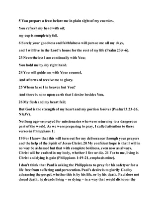 5 You prepare a feastbefore me in plain sight of my enemies.
You refresh my head with oil;
my cup is completely full.
6 Surely your goodnessand faithfulness will pursue me all my days,
and I will live in the Lord’s house for the rest of my life (Psalm 23:4-6).
23 Nevertheless I am continually with You;
You hold me by my right hand.
24 You will guide me with Your counsel,
And afterwardreceive me to glory.
25 Whom have I in heaven but You?
And there is none upon earth that I desire besides You.
26 My flesh and my heart fail;
But God is the strength of my heart and my portion forever(Psalm 73:23-26,
NKJV).
Not long ago we prayed for missionaries who were returning to a dangerous
part of the world. As we were preparing to pray, I calledattention to these
verses in Philippians 1:
19 For I know that this will turn out for my deliverance through your prayers
and the help of the Spirit of Jesus Christ. 20 My confident hope is that I will in
no way be ashamedbut that with complete boldness, even now as always,
Christ will be exaltedin my body, whether I live or die. 21 For to me, living is
Christ and dying is gain (Philippians 1:19-21, emphasis mine).
I don’t think that Paul is asking the Philippians to pray for his safetyor for a
life free from suffering and persecution. Paul’s desire is to glorify God by
advancing the gospel, whetherthis is by his life, or by his death. Paul does not
dread death; he dreads living – or dying – in a way that would dishonor the
 