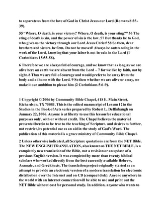 to separate us from the love of God in Christ Jesus our Lord (Romans 8:35-
39).
55 “Where, O death, is your victory? Where, O death, is your sting?” 56 The
sting of death is sin, and the power of sin is the law. 57 But thanks be to God,
who gives us the victory through our Lord Jesus Christ! 58 So then, dear
brothers and sisters, be firm. Do not be moved! Always be outstanding in the
work of the Lord, knowing that your labor is not in vain in the Lord (1
Corinthians 15:55-58).
6 Therefore we are always full of courage, andwe know that as long as we are
alive here on earth we are absentfrom the Lord – 7 for we live by faith, not by
sight. 8 Thus we are full of courage and would prefer to be awayfrom the
body and at home with the Lord. 9 So then whether we are alive or away, we
make it our ambition to please him (2 Corinthians 5:6-9).
1 Copyright © 2006 by Community Bible Chapel, 418 E. Main Street,
Richardson, TX 75081. This is the edited manuscript of Lesson12 in the
Studies in the Book ofActs series prepared by Robert L. Deffinbaugh on
January 22, 2006. Anyone is at liberty to use this lessonfor educational
purposes only, with or without credit. The Chapel believes the material
presentedherein to be true to the teaching of Scripture, and desires to further,
not restrict, its potential use as an aid in the study of God’s Word. The
publication of this material is a grace ministry of Community Bible Chapel.
2 Unless otherwise indicated, all Scripture quotations are from the NET Bible.
The NEW ENGLISH TRANSLATION, also knownas THE NET BIBLE, is a
completely new translationof the Bible, not a revision or an update of a
previous English version. It was completedby more than twenty biblical
scholars who workeddirectly from the best currently available Hebrew,
Aramaic, and Greek texts. The translationproject originally startedas an
attempt to provide an electronic version of a modern translation for electronic
distribution over the Internet and on CD (compact disk). Anyone anywhere in
the world with an Internet connectionwill be able to use and print out the
NET Bible without costfor personal study. In addition, anyone who wants to
 