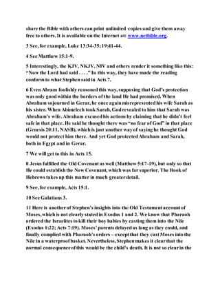 share the Bible with others can print unlimited copies and give them away
free to others. It is available on the Internet at: www.netbible.org.
3 See, for example, Luke 13:34-35;19:41-44.
4 See Matthew 15:1-9.
5 Interestingly, the KJV, NKJV, NIV and others render it something like this:
“Now the Lord had said . . . .” In this way, they have made the reading
conform to what Stephen said in Acts 7.
6 Even Abram foolishly reasonedthis way, supposing that God’s protection
was only goodwithin the borders of the land He had promised. When
Abraham sojourned in Gerar, he once againmisrepresentedhis wife Sarah as
his sister. When Abimelech took Sarah, Godrevealed to him that Sarah was
Abraham’s wife. Abraham excusedhis actions by claiming that he didn’t feel
safe in that place. He said he thought there was “no fear of God” in that place
(Genesis 20:11, NASB), which is just another wayof saying he thought God
would not protect him there. And yet God protectedAbraham and Sarah,
both in Egypt and in Gerar.
7 We will get to this in Acts 15.
8 Jesus fulfilled the Old Covenant as well (Matthew 5:17-19), but only so that
He could establishthe New Covenant, which was far superior. The Book of
Hebrews takes up this matter in much greaterdetail.
9 See, for example, Acts 15:1.
10 See Galatians 3.
11 Here is anotherof Stephen’s insights into the Old Testamentaccountof
Moses,which is not clearly statedin Exodus 1 and 2. We know that Pharaoh
ordered the Israelites to kill their boy babies by casting them into the Nile
(Exodus 1:22; Acts 7:19). Moses’parents delayedas long as they could, and
finally complied with Pharaoh’s orders – exceptthat they castMoses into the
Nile in a waterproofbasket. Nevertheless,Stephenmakes it clearthat the
normal consequenceofthis would be the child’s death. It is not so clearin the
 