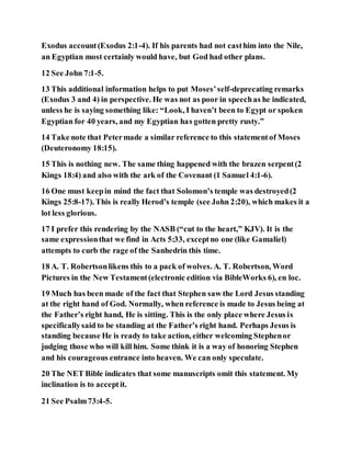 Exodus account(Exodus 2:1-4). If his parents had not casthim into the Nile,
an Egyptian most certainly would have, but God had other plans.
12 See John 7:1-5.
13 This additional information helps to put Moses’self-deprecating remarks
(Exodus 3 and 4) in perspective. He was not as poor in speechas he indicated,
unless he is saying something like: “Look, I haven’t been to Egypt or spoken
Egyptian for 40 years, and my Egyptian has gotten pretty rusty.”
14 Take note that Petermade a similar reference to this statementof Moses
(Deuteronomy 18:15).
15 This is nothing new. The same thing happened with the brazen serpent(2
Kings 18:4) and also with the ark of the Covenant (1 Samuel 4:1-6).
16 One must keepin mind the fact that Solomon’s temple was destroyed(2
Kings 25:8-17). This is really Herod’s temple (see John 2:20), which makes it a
lot less glorious.
17 I prefer this rendering by the NASB (“cut to the heart,” KJV). It is the
same expressionthat we find in Acts 5:33, exceptno one (like Gamaliel)
attempts to curb the rage of the Sanhedrin this time.
18 A. T. Robertsonlikens this to a pack of wolves. A. T. Robertson, Word
Pictures in the New Testament(electronic edition via BibleWorks 6), en loc.
19 Much has been made of the fact that Stephen saw the Lord Jesus standing
at the right hand of God. Normally, when reference is made to Jesus being at
the Father’s right hand, He is sitting. This is the only place where Jesus is
specificallysaid to be standing at the Father’s right hand. Perhaps Jesus is
standing because He is ready to take action, either welcoming Stephenor
judging those who will kill him. Some think it is a way of honoring Stephen
and his courageous entrance into heaven. We can only speculate.
20 The NET Bible indicates that some manuscripts omit this statement. My
inclination is to acceptit.
21 See Psalm73:4-5.
 