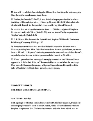 22 You will recallthat Josephdisguisedhimself so that they did not recognize
him, though he surely recognizedthem.
23 Earlier, in Genesis 37:24-27, it was Judah who proposedto his brothers
that they sellJosephinto slavery. Now, in Genesis 44:18-34, it is Judah who
pleads with Josephfor Benjamin’s release,offering himself instead.
24 In Acts 6:9, we are told that some from . . . Cilicia . . . opposedStephen.
Tarsus was a city of Cilicia (Acts 21:39), and we know Paul was presentat
Stephen’s death (Acts 8:1-3).
25 F. F. Bruce, The Book ofthe Acts (Grand Rapids: William B. Eerdmans
Publishing Company, 1988), p. 132.
26 Remember that Peterwas a native Hebraic Jew while Stephen was a
Greek-speaking Jew. Also, Peterhad some hard lessons yet to learn, as we see
in Acts 10 and 11. Stephen’s thinking seems to be more advancedthan Peter’s,
especiallywhen it came to the expansionof the church to Gentiles.
27 When I preachedthis message, Iwrongly referred to the “Burma Shave
approach: A little dab ‘ll do ya.” I was quickly correctedafterthe message.
This was a Brillcreamslogan, not a Burma Shave slogan. Regardless,little
dabs of Scripture will not do us as well as large doses.
GEORGE T. STOKES
THE FIRST CHRISTIAN MARTYRDOM.
Acts 7:58-60;Acts 8:1
THE apologyof Stephen struck the keynote of Christian freedom, tracedout
the fair proportions of the Catholic Church, while the actualmartyrdom of
Stephen taught men that Christianity was not only the force which was to
 
