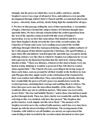 triumph, but the powerin which they were to suffer, and bear, and die.
Stephen’s careerwas a type of all martyr lives, and embraces every possible
development through which Christ’s Church and His servants had afterwards
to pass, - obscurity, fame, activity, death, fixing high the standard for all ages.
I. We have in this passage, telling the story of that martyrdom, a vastnumber
of topics, which have formed the subject-matter of Christian thought since
apostolic times. We have already remarkedthat the earliestquotation from
the Acts of the Apostles connects itself with this scene of Stephen’s
martyrdom. Let us see how this came about. One hundred and forty years
later than Stephen’s death, towards the close ofthe secondcentury, the
Churches of Vienne and Lyons were sending an accountof the terrible
sufferings through which they had passedduring a similar sudden outburst of
the Celtic pagans of that district againstthe Christians. The agedPothinus, a
man whose life and ministry touched upon the apostolic age,was put to death,
suffering violence very like that to which St. Stephen was subjected, for we are
told expresslyby the historian Eusebius that the mob in its violence flung
missiles at him. "Those ata distance, whatsoeverthey had at hand, every one
hurled at him, thinking it would be a greatsin if they fell short in wanton
abuse againsthim." The Church of Lyons, according to the loving usage of
those early times, sent an accountfor all their trouble to the brethren in Asia
and Phrygia, that they might read it at the celebrationof the Eucharistfor
their own comfort and edification. They entered into greatdetails, showing
how wonderfully the powerof God’s grace was manifested, evenin the
weakestpersons, sustaining their courage and enabling them to witness. The
letter then goes onto note the marvellous humility of the sufferers. They
would not allow any one to call them martyrs. That name was reservedto
Jesus Christ, "the true and faithful Martyr," and to those who had been made
perfect through death. Then, too, their charity was wonderful, and the Epistle,
referring to this very incident, tells how they prayed "like Stephen, that
perfect martyr, Lord, impute not this sin to them." The memory of St.
Stephen served to nerve the earliestGallic martyrs, and it has ever since been
bound up with the dearestfeelings ofChristians. The arrangements of the
Calendar, with which we are all familiar, are merely an expressionof the
same feeling as that recordedin the second-centurydocument we have just
 