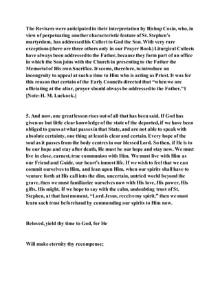 The Revisers were anticipatedin their interpretation by Bishop Cosin, who, in
view of perpetuating anothercharacteristic feature of St. Stephen’s
martyrdom, has addressedhis Collectto God the Son. With very rare
exceptions (there are three others only in our Prayer Book)Liturgical Collects
have always been addressedto the Father, because they form part of an office
in which the Son joins with the Church in presenting to the Father the
Memorialof His own Sacrifice. It seems, therefore, to introduce an
incongruity to appeal at such a time to Him who is acting as Priest. It was for
this reasonthat certain of the Early Councils directed that “whenwe are
officiating at the altar, prayer should always be addressedto the Father.”1
[Note:H. M. Luckock.]
5. And now, one greatlessonrises out of all that has been said. If God has
given us but little clearknowledge ofthe state of the departed, if we have been
obliged to guess atwhat passesin that State, and are not able to speak with
absolute certainty, one thing at leastis clearand certain. Every hope of the
soul as it passes from the body centres in our blessedLord. So then, if He is to
be our hope and stay after death, He must be our hope and stay now. We must
live in close, earnest, true communion with Him. We must live with Him as
our Friend and Guide, our heart’s inmost life. If we wish to feel that we can
commit ourselves to Him, and lean upon Him, when our spirits shall have to
venture forth at His call into the dim, uncertain, untried world beyond the
grave, then we must familiarize ourselves now with His love, His power, His
gifts, His might. If we hope to say with the calm, undoubting trust of St.
Stephen, at that lastmoment, “Lord Jesus, receivemy spirit,” then we must
learn such trust beforehand by commending our spirits to Him now.
Beloved, yield thy time to God, for He
Will make eternity thy recompense;
 