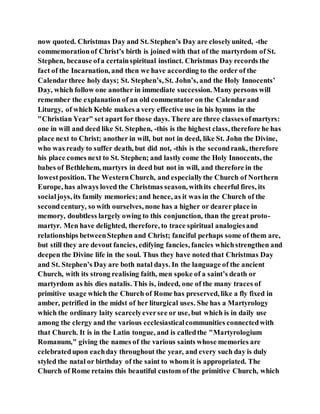 now quoted. Christmas Day and St. Stephen’s Day are closelyunited, -the
commemorationof Christ’s birth is joined with that of the martyrdom of St.
Stephen, because ofa certainspiritual instinct. Christmas Day records the
fact of the Incarnation, and then we have according to the order of the
Calendarthree holy days; St. Stephen’s, St. John’s, and the Holy Innocents’
Day, which follow one another in immediate succession. Many persons will
remember the explanation of an old commentator on the Calendarand
Liturgy, of which Keble makes a very effective use in his hymns in the
"Christian Year" set apart for those days. There are three classesofmartyrs:
one in will and deed like St. Stephen, -this is the highest class, therefore he has
place next to Christ; another in will, but not in deed, like St. John the Divine,
who was ready to suffer death, but did not, -this is the secondrank, therefore
his place comes next to St. Stephen; and lastly come the Holy Innocents, the
babes of Bethlehem, martyrs in deed but not in will, and therefore in the
lowestposition. The WesternChurch, and especiallythe Church of Northern
Europe, has always loved the Christmas season, withits cheerful fires, its
socialjoys, its family memories;and hence, as it was in the Church of the
secondcentury, so with ourselves, none has a higher or dearer place in
memory, doubtless largely owing to this conjunction, than the great proto-
martyr. Men have delighted, therefore, to trace spiritual analogiesand
relationships betweenStephen and Christ; fanciful perhaps some of them are,
but still they are devout fancies, edifying fancies, fancies whichstrengthen and
deepen the Divine life in the soul. Thus they have noted that Christmas Day
and St. Stephen’s Day are both natal days. In the language of the ancient
Church, with its strong realising faith, men spoke of a saint’s death or
martyrdom as his dies natalis. This is, indeed, one of the many traces of
primitive usage which the Church of Rome has preserved, like a fly fixed in
amber, petrified in the midst of her liturgical uses. She has a Martyrology
which the ordinary laity scarcelyeversee or use, but which is in daily use
among the clergy and the various ecclesiasticalcommunities connectedwith
that Church. It is in the Latin tongue, and is calledthe "Martyrologium
Romanum," giving the names of the various saints whose memories are
celebratedupon eachday throughout the year, and every such day is duly
styled the natal or birthday of the saint to whom it is appropriated. The
Church of Rome retains this beautiful custom of the primitive Church, which
 