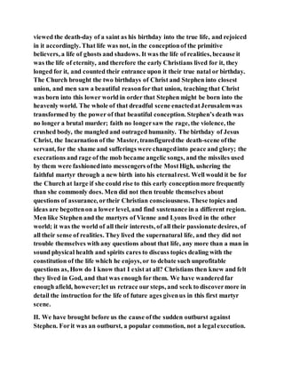viewed the death-day of a saint as his birthday into the true life, and rejoiced
in it accordingly. That life was not, in the conceptionof the primitive
believers, a life of ghosts and shadows. It was the life of realities, because it
was the life of eternity, and therefore the early Christians lived for it, they
longed for it, and counted their entrance upon it their true natal or birthday.
The Church brought the two birthdays of Christ and Stephen into closest
union, and men saw a beautiful reasonfor that union, teaching that Christ
was born into this lower world in order that Stephen might be born into the
heavenly world. The whole of that dreadful scene enactedatJerusalemwas
transformed by the power of that beautiful conception. Stephen’s death was
no longer a brutal murder; faith no longersaw the rage, the violence, the
crushed body, the mangled and outraged humanity. The birthday of Jesus
Christ, the Incarnation of the Master, transfiguredthe death-scene ofthe
servant, for the shame and sufferings were changedinto peace and glory; the
execrations and rage of the mob became angelic songs, and the missiles used
by them were fashionedinto messengers ofthe MostHigh, ushering the
faithful martyr through a new birth into his eternalrest. Well would it be for
the Church at large if she could rise to this early conceptionmore frequently
than she commonly does. Men did not then trouble themselves about
questions of assurance, ortheir Christian consciousness.These topics and
ideas are begottenon a lower level, and find sustenance in a different region.
Men like Stephen and the martyrs of Vienne and Lyons lived in the other
world; it was the world of all their interests, of all their passionate desires, of
all their sense of realities. They lived the supernatural life, and they did not
trouble themselves with any questions about that life, any more than a man in
sound physical health and spirits cares to discuss topics dealing with the
constitution of the life which he enjoys, or to debate such unprofitable
questions as, How do I know that I exist at all? Christians then knew and felt
they lived in God, and that was enough for them. We have wanderedfar
enough afield, however;let us retrace our steps, and seek to discovermore in
detail the instruction for the life of future ages givenus in this first martyr
scene.
II. We have brought before us the cause ofthe sudden outburst against
Stephen. Forit was an outburst, a popular commotion, not a legalexecution.
 