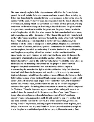 We have alreadyexplained the circumstances whichled the Sanhedrin to
permit the mob to take their own course, and even to assistthem in doing so.
Pilate had departed; the imperial throne too was vacant in the spring or early
summer of the year 37;there was an interregnum when the bonds of authority
were relaxed, during which the Jews took leave to do as they pleased, trusting
that when the bonds were againdrawn tight the misdeeds of the pastand the
irregularities committed would be forgottenand forgiven. Hence the riot in
which Stephen lost his life. But what rousedthe listeners-Sanhedrists, elders,
priests, and people alike - to madness? Theyheard him patiently enough, just
as they afterwards heard his successorPaul, till he spoke ofthe wider spiritual
hope. Paul, as his speechis reported in the twenty-secondchapter, was
listened to till he spoke ofbeing sent to the Gentiles. Stephen was listened to
till he spoke ofthe free, universal, spiritual characterof the Divine worship,
tied to no place, bounded by no locality. Then the Sanhedrin waxed impatient,
and Stephen, recognising with all an orator’s instinct and tactthat his
opportunity was over, changes his note-charging home upon his hearers the
same spirit of criminal resistanceto the leadings of the MostHigh as their
fathers had always shown. The older Jews had ever resistedthe Holy Ghost as
He displayed His teaching and opened up His purposes under the Old
Dispensation;their descendants had now followedtheir example in
withstanding the same Divine Spirit manifested in that Holy One of whom
they had lately been the betrayers and murderers. It is scarcelyany wonder
that such language should have been the occasionof his death. How exactly he
follows the example of our Saviour! Stephen used strong language, and so did
Jesus Christ. It has even been urged of late years that our Lord deliberately
roused the Jews to action, and hastened his end by his violent language of
denunciation againstthe ruling classesrecordedin the twenty-third chapter of
St. Matthew. There is, however, a greatlessonof eternalsignificance to be
derived from the example of St. Stephen as well as of our Lord. There are
times when strong language is useful and necessary. Christ’s ordinary
ministry was gentle, persuasive, mild. He did not strive nor cry, neither did
any man hear His voice in the streets. But a time came when, persuasion
having failed of its purpose, the language ofdenunciation took its place, and
helped to work out in a way the Pharisees little expectedthe final triumph of
truth. Stephen was skilful and gentle in his speech; his words must at first
 