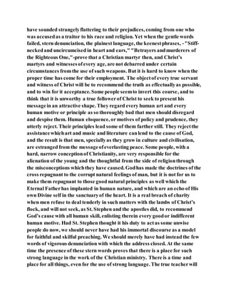have sounded strangelyflattering to their prejudices, coming from one who
was accusedas a traitor to his race and religion. Yet when the gentle words
failed, stern denunciation, the plainest language, the keenestphrases, -"Stiff-
neckedand uncircumcised in heart and ears," "Betrayers andmurderers of
the Righteous One,"-prove that a Christian martyr then, and Christ’s
martyrs and witnessesofevery age, are not debarred under certain
circumstances from the use of such weapons. But it is hard to know when the
proper time has come for their employment. The objectof every true servant
and witness of Christ will be to recommend the truth as effectuallyas possible,
and to win for it acceptance. Some people seemto invert this course, and to
think that it is unworthy a true followerof Christ to seek to present his
messagein an attractive shape. They regard every human art and every
human motive or principle as so thoroughly bad that men should disregard
and despise them. Human eloquence, or motives of policy and prudence, they
utterly reject. Their principles lead some of them farther still. They rejectthe
assistancewhichart and music and literature canlend to the cause of God,
and the result is that men, speciallyas they grow in culture and civilisation,
are estrangedfrom the messageofeverlasting peace. Some people, with a
hard, narrow conceptionof Christianity, are very responsible for the
alienation of the young and the thoughtful from the side of religionthrough
the misconceptions whichthey have caused. Godhas made the doctrines of the
cross repugnant to the corrupt natural feelings of man, but it is not for us to
make them repugnant to those good natural principles as well which the
Eternal Fatherhas implanted in human nature, and which are an echo of His
own Divine self in the sanctuaryof the heart. It is a real breach of charity
when men refuse to deal tenderly in such matters with the lambs of Christ’s
flock, and will not seek, as St. Stephen and the apostles did, to recommend
God’s cause with all human skill, enlisting therein every goodor indifferent
human motive. Had St. Stephen thought it his duty to actas some unwise
people do now, we should never have had his immortal discourse as a model
for faithful and skilful preaching. We should merely have had insteadthe few
words of vigorous denunciation with which the address closed. At the same
time the presence of these stern words proves that there is a place for such
strong language in the work of the Christian ministry. There is a time and
place for all things, even for the use of strong language. The true teacherwill
 