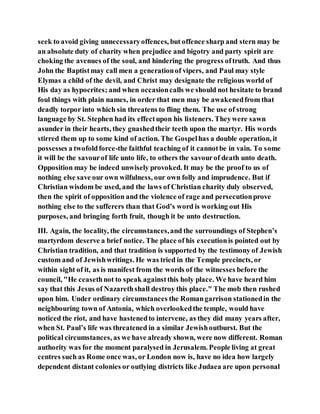seek to avoid giving unnecessaryoffences, but offence sharp and stern may be
an absolute duty of charity when prejudice and bigotry and party spirit are
choking the avenues of the soul, and hindering the progress oftruth. And thus
John the Baptistmay call men a generationof vipers, and Paul may style
Elymas a child of the devil, and Christ may designate the religious world of
His day as hypocrites; and when occasioncalls we should not hesitate to brand
foul things with plain names, in order that men may be awakenedfrom that
deadly torpor into which sin threatens to fling them. The use of strong
language by St. Stephen had its effectupon his listeners. Theywere sawn
asunder in their hearts, they gnashedtheir teeth upon the martyr. His words
stirred them up to some kind of action. The Gospelhas a double operation, it
possesses a twofoldforce-the faithful teaching of it cannotbe in vain. To some
it will be the savourof life unto life, to others the savourof death unto death.
Opposition may be indeed unwisely provoked. It may be the proof to us of
nothing else save our own wilfulness, our own folly and imprudence. But if
Christian wisdom be used, and the laws of Christian charity duly observed,
then the spirit of opposition and the violence of rage and persecutionprove
nothing else to the sufferers than that God’s word is working out His
purposes, and bringing forth fruit, though it be unto destruction.
III. Again, the locality, the circumstances,and the surroundings of Stephen’s
martyrdom deserve a brief notice. The place of his executionis pointed out by
Christian tradition, and that tradition is supported by the testimony of Jewish
custom and of Jewishwritings. He was tried in the Temple precincts, or
within sight of it, as is manifest from the words of the witnesses before the
council, "He ceasethnot to speak againstthis holy place. We have heard him
say that this Jesus of Nazarethshall destroy this place." The mob then rushed
upon him. Under ordinary circumstances the Romangarrison stationedin the
neighbouring town of Antonia, which overlookedthe temple, would have
noticed the riot, and have hastenedto intervene, as they did many years after,
when St. Paul’s life was threatened in a similar Jewishoutburst. But the
political circumstances, as we have already shown, were now different. Roman
authority was for the moment paralysed in Jerusalem. People living at great
centres such as Rome once was, or London now is, have no idea how largely
dependent distant colonies or outlying districts like Judaea are upon personal
 
