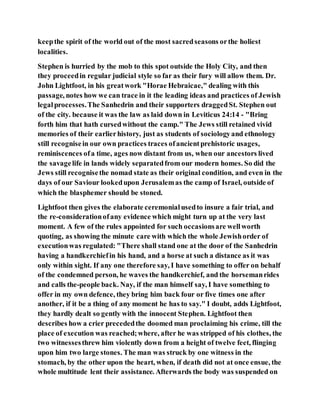 keepthe spirit of the world out of the most sacredseasons orthe holiest
localities.
Stephen is hurried by the mob to this spot outside the Holy City, and then
they proceedin regular judicial style so far as their fury will allow them. Dr.
John Lightfoot, in his greatwork "Horae Hebraicae," dealing with this
passage, notes how we can trace in it the leading ideas and practices of Jewish
legalprocesses.The Sanhedrin and their supporters draggedSt. Stephen out
of the city. because it was the law as laid down in Leviticus 24:14 - "Bring
forth him that hath cursedwithout the camp." The Jews still retained vivid
memories of their earlierhistory, just as students of sociologyand ethnology
still recognisein our own practices traces ofancientprehistoric usages,
reminiscences ofa time, ages now distant from us, when our ancestors lived
the savagelife in lands widely separatedfrom our modern homes. So did the
Jews still recognisethe nomad state as their original condition, and even in the
days of our Saviour lookedupon Jerusalemas the camp of Israel, outside of
which the blasphemer should be stoned.
Lightfoot then gives the elaborate ceremonialusedto insure a fair trial, and
the re-considerationofany evidence which might turn up at the very last
moment. A few of the rules appointed for such occasionsare wellworth
quoting, as showing the minute care with which the whole Jewishorder of
executionwas regulated: "There shall stand one at the door of the Sanhedrin
having a handkerchiefin his hand, and a horse at such a distance as it was
only within sight. If any one therefore say, I have something to offer on behalf
of the condemned person, he waves the handkerchief, and the horsemanrides
and calls the-people back. Nay, if the man himself say, I have something to
offer in my own defence, they bring him back four or five times one after
another, if it be a thing of any moment he has to say." I doubt, adds Lightfoot,
they hardly dealt so gently with the innocent Stephen. Lightfoot then
describes how a crier precededthe doomed man proclaiming his crime, till the
place of execution was reached;where, after he was stripped of his clothes, the
two witnessesthrew him violently down from a height of twelve feet, flinging
upon him two large stones. The man was struck by one witness in the
stomach, by the other upon the heart, when, if death did not at once ensue, the
whole multitude lent their assistance. Afterwards the body was suspended on
 