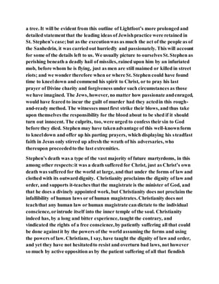 a tree. It will be evident from this outline of Lightfoot’s more prolonged and
detailed statementthat the leading ideas of Jewishpractice were retained in
St. Stephen’s case;but as the executionwas as much the act of the people as of
the Sanhedrin, it was carried out hurriedly and passionately. This will account
for some of the details left to us. We usually picture to ourselves St. Stephen as
perishing beneath a deadly hail of missiles, rained upon him by an infuriated
mob, before whom he is flying, just as men are still maimed or killed in street
riots; and we wonder therefore when or where St. Stephen could have found
time to kneeldown and commend his spirit to Christ, or to pray his last
prayer of Divine charity and forgiveness under such circumstances as those
we have imagined. The Jews, however, no matter how passionate andenraged,
would have feared to incur the guilt of murder had they actedin this rough-
and-ready method. The witnesses mustfirst strike their blows, and thus take
upon themselves the responsibility for the blood about to be shed if it should
turn out innocent. The culprits, too, were urged to confess theirsin to God
before they died. Stephen may have takenadvantage of this well-knownform
to kneeldown and offer up his parting prayers, which displaying his steadfast
faith in Jesus only stirred up afresh the wrath of his adversaries, who
thereupon proceededto the last extremities.
Stephen’s death was a type of the vast majority of future martyrdoms, in this
among other respects:it was a death suffered for Christ, just as Christ’s own
death was suffered for the world at large, and that under the forms of law and
clothed with its outward dignity. Christianity proclaims the dignity of law and
order, and supports it-teaches that the magistrate is the minister of God, and
that he does a divinely appointed work, but Christianity does not proclaim the
infallibility of human laws or of human magistrates. Christianity does not
teachthat any human law or human magistrate can dictate to the individual
conscience, orintrude itself into the inner temple of the soul. Christianity
indeed has, by a long and bitter experience, taught the contrary, and
vindicated the rights of a free conscience,by patiently suffering all that could
be done againstit by the powers of the world assuming the forms and using
the powers of law. Christians, I say, have taught the dignity of law and order,
and yet they have not hesitatedto resist and overturn bad laws, not however
so much by active opposition as by the patient suffering of all that fiendish
 
