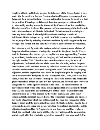 cruelty and lust could devise againstthe followers of the Cross. Justas it was
under the forms of law that our Saviour died and Stephen was executed, and
Peterand Paul passedto their rest, so was it under the same forms of law that
the primitive Church passedthrough those ten greatpersecutions which
terminated by seating her on the throne of the Caesars. Law is a goodthing.
The absence oflaw is chaos. The presence oflaw, even though it be bad law, is
better than no law at all. But the individual Christian conscienceis higher
than any human law. It should yield obedience in things lawful and
indifferent. But in things clearlysinful the Christian conscience willhonour
the majestyof law by refusing obedience and then by suffering patiently and
lovingly, as Stephen did, the penalty attachedto conscientious disobedience.
IV. Let us now briefly notice the various points of interest, some of them of
deep doctrinal importance, which gather round St. Stephen’s death. We are
told, for instance, that the martyr, seeing his last hour approaching, "looked
up steadfastlyinto heaven, and saw the glory of God, and Jesus standing on
the right hand of God." Surely critics must have been sorelyin want of
objections to the historical truth of the narrative when they raised the point
that Stephen could not have lookedup to heaven because he was in a covered
chamber and could not have seenthrough the roof! This is simply a carping
objection, and the expressionused about St. Stephen is quite in keeping with
the usus loquendi of Scripture. In the seventeenthof St. John, and at the first
verse, we read of our Lord that "lifting up His eyes to heaven" He prayed His
greateucharistic prayer on behalf of His Apostles. He lifted His eyes to heaven
though He was in the upper chamber at the time. The Scriptural idea of
heaven is not that of the little child, a regionplaced far away above the bright
blue sky and beyond the distant stars, but rather that of a spiritual world
shrouded from us for the present by the veil of matter, and yet so thinly
separatedthat a moment may roll awaythe temporary covering and disclose
the world of realities which lies behind. Such has been the conceptionof the
deepestminds and the profoundest teaching. St. Stephen did not need a keen
vision and an open space and a clearsky, free from clouds and smoke, as this
objectionimagines. Had St. Stephen been in a dungeon and his eyes been
blind, the spiritual vision might still have been granted, and the consolation
and strength afforded which the sight of his ascendedLord vouchsafed. This
 