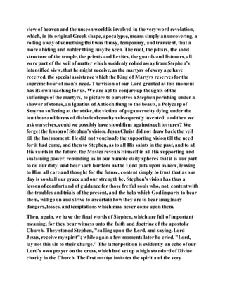 view of heaven and the unseen world is involved in the very word revelation,
which, in its original Greek shape, apocalypse, means simply an uncovering, a
rolling awayof something that was flimsy, temporary, and transient, that a
more abiding and nobler thing may be seen. The roof, the pillars, the solid
structure of the temple, the priests and Levites, the guards and listeners, all
were part of the veil of matter which suddenly rolled awayfrom Stephen’s
intensified view, that he might receive, as the martyrs of every age have
received, the specialassistance whichthe King of Martyrs reserves forthe
supreme hour of man’s need. The vision of our Lord granted at this moment
has its own teaching for us. We are apt to conjure up thoughts of the
sufferings of the martyrs, to picture to ourselves a Stephen perishing under a
showerof stones, anIgnatius of Antioch flung to the beasts, a Polycarpof
Smyrna suffering at the stake, the victims of pagan cruelty dying under the
ten thousand forms of diabolicalcruelty subsequently invented; and then we
ask ourselves, couldwe possibly have stood firm againstsuchtortures? We
forgetthe lessonof Stephen’s vision. Jesus Christ did not draw back the veil
till the last moment; He did not vouchsafe the supporting vision till the need
for it had come, and then to Stephen, as to all His saints in the past, and to all
His saints in the future, the Masterreveals Himself in all His supporting and
sustaining power, reminding us in our humble daily spheres that it is our part
to do our duty, and bear such burdens as the Lord puts upon us now, leaving
to Him all care and thought for the future, content simply to trust that as our
day is so shall our grace and our strength be, Stephen’s vision has thus a
lessonof comfort and of guidance for those fretful souls who, not. content with
the troubles and trials of the present, and the help which God imparts to bear
them, will go on and strive to ascertainhow they are to bear imaginary
dangers, losses, andtemptations which may never come upon them.
Then, again, we have the final words of Stephen, which are full of important
meaning, for they bear witness unto the faith and doctrine of the apostolic
Church. They stonedStephen, "calling upon the Lord, and saying. Lord
Jesus, receive my spirit"; while againa few moments later he cried, "Lord,
lay not this sin to their charge." The latterpetition is evidently an echo of our
Lord’s own prayer on the cross, whichhad setup a high standard of Divine
charity in the Church. The first martyr imitates the spirit and the very
 